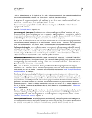 USO DO INDESIGN                                                                                                          4
O que há de novo



'Posição', que foi removida do InDesign CS5. Se você girar o conteúdo com o quadro, uma linha horizontal aparecerá
no centro do apropriador de conteúdo. Essa linha espelha o ângulo de rotação do conteúdo.
O apropriador de conteúdo desenha sobre cada quadro que faz parte de um grupo. Use a ferramenta 'Seleção' para
reposicionar o conteúdo dentro de um quadro que faz parte do grupo.
Se não quiser exibir o apropriador de conteúdo ao focalizar uma imagem, escolha 'Exibir' > 'Extras' > 'Ocultar
Apropriador de conteúdo'.
Consulte “Selecionar objetos” na página 430.
Comportamento de clique duplo Clicar duas vezes em gráficos com a ferramenta 'Seleção' não alterna mais para a
ferramenta 'Seleção direta'. Agora, clicar duas vezes em um quadro de gráficos seleciona o conteúdo desse quadro. Se
o conteúdo estiver selecionado, clicar nele duas vezes selecionará seu quadro. (Quando o conteúdo está selecionado,
você também pode clicar na borda do quadro que o contém para selecionar esse quadro.)
Em um grupo, clicar duas vezes em um item desse grupo seleciona o item clicado. Para selecionar o grupo novamente,
clique duas vezes na borda desse grupo ou no item selecionado. Em todos os casos, a ferramenta 'Seleção' permanece
ativa. Essa abordagem oferece uma maneira rápida e consistente de selecionar grupos e quadros de gráficos.
Realce de bordas de quadro Agora, o InDesign desenha temporariamente as bordas de quadros à medida que você
utiliza a ferramenta 'Seleção' para focalizar itens em uma página. Esse método facilita a localização do item desejado
antes que ele seja selecionado. A cor da borda do quadro desenhada corresponde à cor da camada na qual o objeto se
encontra. Grupos são desenhados com uma linha tracejada. Esse feedback é especialmente útil ao se trabalhar no
'Modo de visualização' ou com a opção 'Ocultar bordas do quadro' selecionada.
Realce de pontos e caminhos Quando você passa o mouse sobre um item de página com a ferramenta 'Seleção direta',
o InDesign exibe o caminho e os pontos do caminho. Esse feedback facilita a exibição do ponto do caminho que você
deseja manipular. Não é mais necessário selecionar o objeto com a ferramenta 'Seleção direta' e depois selecionar o
ponto do caminho. Basta arrastar o ponto desejado.
Girar Como no Illustrator, não é necessário alternar para a ferramenta 'Rotação' para girar um item de página
selecionado. Com a ferramenta 'Seleção', basta posicionar o ponteiro fora de uma alça de canto e arrastar para girar o
item. Quando você parar de arrastar, a ferramenta 'Seleção' continuará ativa. Consulte “Girar um objeto utilizando a
ferramenta Seleção” na página 443.
Transformar vários itens selecionados Não é mais necessário agrupar vários itens para poder redimensioná-los,
dimensioná-los ou girá-los com a ferramenta 'Seleção'. Basta selecionar os itens que deseja transformar, e você verá
uma caixa delimitadora de transformação ao redor deles. Arrastar uma alça redimensiona os elementos selecionados,
enquanto manter a tecla Shift pressionada os redimensiona proporcionalmente. Para dimensioná-los, mantenha
pressionada a tecla Ctrl (Windows) ou Command (Mac OS). Para dimensioná-los proporcionalmente, mantenha
pressionadas as teclas Ctrl+Shift (Windows) ou Command+Shift (Mac OS). Se a tecla Alt (Windows) ou Option (Mac
OS) for incluída, as transformações serão feitas a partir do centro dos objetos selecionados. Consulte “Transformar
objetos” na página 440.
Desenho da tela ativa No InDesign CS5, é possível ver o desenho do conteúdo conforme ele é arrastado. Nas versões
anteriores do InDesign, você precisa pausar antes de arrastar para ver o desenho do conteúdo. É possível alterar a
configuração 'Desenho da tela ativa' nas preferências de 'Interface' para usar o comportamento anterior. Consulte
“Alterar as preferências de interface” na página 23.
Favorecer o objeto selecionado Se você selecionar um de vários itens de página sobrepostos e começar a arrastar, o
objeto selecionado permanecerá selecionado. Para selecionar um item diferente, basta clicar em uma página desse item
que não esteja sobreposta ao item atualmente selecionado ou que não esteja fazendo interseção com ele.




                                       Última atualização em 20/5/2011
 