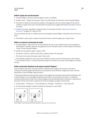 USO DO INDESIGN                                                                                                                 94
Layout




Definir seções em um documento
1 No painel 'Páginas', selecione a primeira página na seção a ser definida.
2 Escolha 'Layout' > 'Opções de numeração e seção' ou escolha 'Opções de numeração e seção' no painel 'Páginas'.
3 Para alterar as opções de numeração para qualquer outra página que não seja a primeira página do documento,
   verifique se a opção 'Iniciar seção' está selecionada. Essa opção marca a página selecionada como sendo o início da
   nova seção.
4 Conforme necessário, especifique as opções da seção e de numeração (consulte “Opções de numeração do
   documento” na página 95) e clique em 'OK'.
Um ícone indicador de seção            é exibido acima do ícone de página no painel 'Páginas', indicando o início de uma nova
seção.
5 Para finalizar a seção, repita as etapas de numeração de seção na primeira página que se segue à seção.


Editar ou remover numeração de seção
1 No painel 'Páginas', clique duas vezes no ícone indicador de seção    que é exibido acima do ícone de página no
   painel 'Páginas'. Se preferir, selecione uma página que usa um marcador de seção e escolha 'Opções de numeração
   e seção', no menu do painel 'Páginas'.
2 Escolha uma das seguintes opções e clique em 'OK':
• Para alterar o estilo ou o número inicial, altere as opções da seção e de numeração.
• Para remover uma seção, desmarque a opção 'Iniciar seção'.
   Para identificar rapidamente uma seção no painel 'Páginas', posicione o ponteiro de forma precisa sobre qualquer
   ícone indicador de seção . Uma dica de ferramenta aparecerá, exibindo a numeração inicial de página ou o prefixo
da seção.

Exibir numeração absoluta ou de seção no painel 'Páginas'
O painel 'Páginas' pode exibir numeração absoluta (rotulando todas as páginas com números consecutivos,
começando na primeira página do documento) ou numeração de seção (rotulando as páginas por seção, conforme
especificado na caixa de diálogo 'Opções da seção').
A alteração da exibição da numeração afeta a forma como as páginas são numeradas no documento do InDesign, como
no painel 'Páginas' e na caixa de página localizada na parte inferior de uma janela de documento. A exibição da
numeração também afeta o modo como as faixas de páginas serão especificadas durante a impressão e a exportação do
documento. Porém, ela não altera a aparência dos números de página nas páginas do documento.
1 Escolha 'Editar' > 'Preferências' > 'Geral' (Windows) ou 'InDesign' > 'Preferências' > 'Geral' (Mac OS).
2 Em 'Numeração de página', escolha um método de numeração no menu 'Exibir'.




    A     A A       B             A      A A          B
    1     2–3     4–5              i     ii–iii    iv–1

    B B                           B B
    6–7     8                      2–3       4

Painel 'Páginas' com numeração absoluta (à esquerda) e numeração de seção (à direita)




                                                  Última atualização em 20/5/2011
 