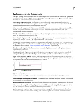 USO DO INDESIGN                                                                                                                    95
Layout




Opções de numeração do documento
Você pode alterar as opções de numeração do documento ao selecionar uma página do documento (não uma página-
mestre), escolhendo Layout > Opções de numeração e seção. Também pode alterar essas opções escolhendo Opções
de numeração do documento no menu do painel Livro.
'Numeração de páginas automática' Escolha se deseja que os números de página da seção atual continuem a
numeração da seção anterior. Com essa opção, os números de página do documento ou da seção serão atualizados
automaticamente quando forem adicionadas páginas antes deles.
'Iniciar numeração de página em' Digite o número inicial do documento ou da primeira página da seção atual. Por
exemplo, caso pretenda reiniciar a numeração em uma seção, digite 1. As páginas restantes na seção serão
renumeradas de forma correspondente.
Nota: Se tiver escolhido um estilo de numeração não-arábico (por exemplo, numerais romanos), ainda assim você deverá
digitar um numeral arábico nessa caixa de texto.
Prefixo da seção Digite um rótulo para a seção. Inclua os espaços ou a pontuação desejada entre o prefixo e o número
da página (por exemplo, A–16 ou A 16). O prefixo é limitado a oito caracteres.
Não é possível inserir um espaço em branco pressionando a barra de espaço; em vez disso, copie e cole um caractere
de espaço de largura fixa da janela do documento. Observe que sinais de adição (+) e vírgulas (,) não podem ser usados
em prefixos de seção. (Consulte “Inserir caracteres de espaço em branco” na página 191.)
'Estilo (Numeração de página)' Escolha um estilo de numeração de página no menu. O estilo aplica-se a todas as
páginas dessa seção somente.
Marcador(es) de seção Digite um rótulo que o InDesign inserirá na página, no local de um caractere marcador de
seção que é exibido quando você escolhe Tipo > Inserir caractere especial > Marcadores > Marcador de seção.
'Incluir prefixo ao numerar páginas' Selecione essa opção para mostrar o prefixo da seção ao gerar um sumário ou
índice, ou ao imprimir páginas com numeração automática. Desmarque essa opção para exibir o prefixo de seção no
InDesign mas ocultá-lo no documento impresso, índice e sumário.




           A    B
Prefixo da seção na janela do documento
A. Prefixo da seção na caixa de página na parte inferior da janela do documento B. Marcador e prefixo de seção na própria página


'Estilo (Numeração de capítulos do documento)' Escolha um estilo de numeração de capítulo no menu. O estilo desse
capítulo é usado em todo o documento.
'Numeração automática de capítulo' Selecione essa opção para numerar os capítulos de forma seqüencial em um livro.

'Iniciar numeração de capítulo em' Especifique o número inicial da numeração de capítulos. Esta opção será útil se
você não quiser que os capítulos sejam numerados em seqüência no livro.
'Igual ao documento anterior no livro' É usado o mesmo número de capítulo do documento anterior de um livro.
Selecione essa opção caso o documento atual faça parte do mesmo capítulo do documento anterior em um livro.




                                              Última atualização em 20/5/2011
 