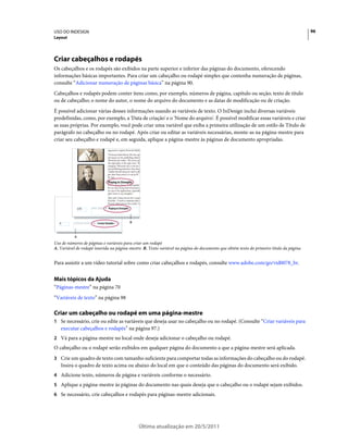 USO DO INDESIGN                                                                                                                         96
Layout




Criar cabeçalhos e rodapés
Os cabeçalhos e os rodapés são exibidos na parte superior e inferior das páginas do documento, oferecendo
informações básicas importantes. Para criar um cabeçalho ou rodapé simples que contenha numeração de páginas,
consulte “Adicionar numeração de páginas básica” na página 90.
Cabeçalhos e rodapés podem conter itens como, por exemplo, números de página, capítulo ou seção; texto de título
ou de cabeçalho; o nome do autor, o nome do arquivo do documento e as datas de modificação ou de criação.
É possível adicionar várias desses informações usando as variáveis de texto. O InDesign inclui diversas variáveis
predefinidas, como, por exemplo, a 'Data de criação' e o 'Nome do arquivo'. É possível modificar essas variáveis e criar
as suas próprias. Por exemplo, você pode criar uma variável que exiba a primeira utilização de um estilo de Título de
parágrafo no cabeçalho ou no rodapé. Após criar ou editar as variáveis necessárias, monte-as na página-mestre para
criar seu cabeçalho e rodapé e, em seguida, aplique a página-mestre às páginas de documento apropriadas.




                                      Playing to Strengths




               226      1991-2007 * Playing to Strengths




  A       <Footer D ate> * <Footer Variable>               B



           A
Uso de números de páginas e variáveis para criar um rodapé
A. Variável de rodapé inserida na página-mestre B. Texto variável na página do documento que obtém texto do primeiro título da página


Para assistir a um vídeo tutorial sobre como criar cabeçalhos e rodapés, consulte www.adobe.com/go/vid0078_br.


Mais tópicos da Ajuda
“Páginas-mestre” na página 70
“Variáveis de texto” na página 98

Criar um cabeçalho ou rodapé em uma página-mestre
1 Se necessário, crie ou edite as variáveis que deseja usar no cabeçalho ou no rodapé. (Consulte “Criar variáveis para
   executar cabeçalhos e rodapés” na página 97.)
2 Vá para a página-mestre no local onde deseja adicionar o cabeçalho ou rodapé.
O cabeçalho ou o rodapé serão exibidos em qualquer página do documento a que a página-mestre será aplicada.
3 Crie um quadro de texto com tamanho suficiente para comportar todas as informações do cabeçalho ou do rodapé.
   Insira o quadro de texto acima ou abaixo do local em que o conteúdo das páginas do documento será exibido.
4 Adicione texto, números de página e variáveis conforme o necessário.
5 Aplique a página-mestre às páginas do documento nas quais deseja que o cabeçalho ou o rodapé sejam exibidos.
6 Se necessário, crie cabeçalhos e rodapés para páginas-mestre adicionais.




                                                               Última atualização em 20/5/2011
 