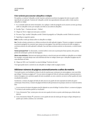 USO DO INDESIGN                                                                                                           97
Layout




Criar variáveis para executar cabeçalhos e rodapés
Por padrão, as variáveis 'Cabeçalho corrido' inserem a primeira ocorrência (na página) do texto ao qual o estilo
especificado será aplicado. Variáveis de 'Cabeçalho corrido' são especialmente úteis para exibir o título atual no
cabeçalho ou rodapé.
1 Se o conteúdo ainda não estiver formatado, crie e aplique o estilo de parágrafo ou de caractere ao texto que deseja
   exibir no cabeçalho (como, por exemplo, um título ou um estilo de cabeçalho).
2 Escolha 'Tipo' > 'Variáveis de texto' > 'Definir'.
3 Clique em 'Novo' e digite um nome para a variável.
4 No menu 'Tipo', escolha 'Cabeçalho corrido' ('Estilo de parágrafo) ou 'Cabeçalho corrido' ('Estilo de caractere').
5 Especifique as seguintes opções:
Estilo Escolha o estilo que deseja exibir no cabeçalho ou rodapé.

Uso Decida se deseja a primeira ou a última ocorrência do estilo aplicado à página. 'Primeiro na página' corresponde
ao primeiro parágrafo (ou caractere) que começa em uma página. Caso não haja ocorrência do estilo na página, a
ocorrência anterior do estilo aplicado é utilizada. Caso não haja ocorrência anterior no documento, a variável estará
vazia.
'Excluir pontuação final' Se selecionada, a variável exibirá o texto sem as pontuações finais (pontos, dois-pontos,
pontos de exclamação e pontos de interrogação).
Alterar caixa alta/baixa Selecione essa opção para alterar a caixa do texto que será exibido no cabeçalho ou no rodapé.
Por exemplo, você pode desejar usar caixa alta/baixa da frase no rodapé, mesmo que o cabeçalho da página seja em
caixa alta/baixa do título.
6 Clique em 'OK' e em 'Concluído' na caixa de diálogo 'Variáveis de texto'.
Você agora pode inserir a variável em um cabeçalho ou rodapé criado na página-mestre.


Adicionar números de páginas automaticamente a saltos de matéria
Você pode manter com facilidade as linhas de salto de matérias que continuam em outras páginas, como uma linha
que indique “Continua na página 42”. Use um número de página de linha de salto para atualizar automaticamente o
número da página com o próximo quadro de texto encadeado, ou com o anterior, ao mover ou fluir quadros de texto
encadeados da matéria.
Geralmente, o número de página de linha de salto está em um quadro de texto separado da matéria da qual é
continuação. Dessa forma, o número de página de linha de salto permanecerá na posição, mesmo se o texto da matéria
fluir.
   Se um caractere de número da página atual for digitado na caixa de diálogo 'Localizar/Alterar', os números de página
   de linha de salto também poderão ser localizados.
1 Com a ferramenta 'Tipo', arraste para criar um novo quadro de texto no ponto onde deseja que a linha de salto
   apareça.
2 Com a ferramenta 'Seleção'   , posicione o novo quadro de texto de modo que ele toque ou fique sobreposto ao
   quadro que contém a matéria a ser controlada.




                                         Última atualização em 20/5/2011
 
