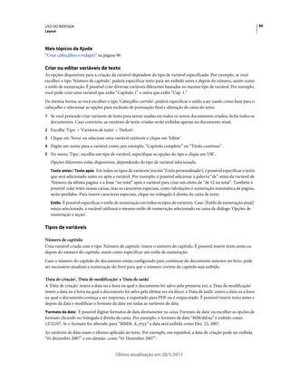 USO DO INDESIGN                                                                                                             99
Layout




Mais tópicos da Ajuda
“Criar cabeçalhos e rodapés” na página 96

Criar ou editar variáveis de texto
As opções disponíveis para a criação da variável dependem do tipo de variável especificado. Por exemplo, se você
escolher o tipo 'Número de capítulo', poderá especificar texto para ser exibido antes e depois do número, assim como
o estilo de numeração. É possível criar diversas variáveis diferentes baseadas no mesmo tipo de variável. Por exemplo,
você pode criar uma variável que exibe “Capítulo 1” e outra que exibe “Cap. 1.”
Da mesma forma, se você escolher o tipo 'Cabeçalho corrido', poderá especificar o estilo a ser usado como base para o
cabeçalho e selecionar as opções para exclusão de pontuação final e alteração de caixa do texto.
1 Se você pretende criar variáveis de texto para serem usadas em todos os novos documentos criados, feche todos os
   documentos. Caso contrário, as variáveis de texto criadas serão exibidas apenas no documento atual.
2 Escolha 'Tipo' > 'Variáveis de texto' > 'Definir'.
3 Clique em 'Nova' ou selecione uma variável existente e clique em 'Editar'.
4 Digite um nome para a variável como, por exemplo, “Capítulo completo” ou “Título contínuo”.
5 No menu 'Tipo', escolha um tipo de variável, especifique as opções do tipo e clique em 'OK'.
   Opções diferentes estão disponíveis, dependendo do tipo de variável selecionado.
   Texto antes / Texto após Em todos os tipos de variáveis (exceto 'Texto personalizado'), é possível especificar o texto
   que será adicionado antes ou após a variável. Por exemplo, é possível adicionar a palavra “de” antes da variável de
   'Número da última página' e a frase “no total” após a variável para criar um efeito de “de 12 no total”. Também é
   possível colar texto nessas caixas, mas os caracteres especiais, como tabulações e numeração automática de página,
   serão perdidos. Para inserir caracteres especiais, clique no triângulo à direita da caixa de texto.
   Estilo É possível especificar o estilo de numeração em todos os tipos de variáveis. Caso '[Estilo de numeração atual]'
   esteja selecionado, a variável utilizará o mesmo estilo de numeração selecionado na caixa de diálogo 'Opções de
   numeração e seção'.

Tipos de variáveis

Número de capítulo
Uma variável criada com o tipo 'Número de capítulo' insere o número do capítulo. É possível inserir texto antes ou
depois do número do capítulo, assim como especificar um estilo de numeração.
Caso o número do capítulo do documento esteja configurado para continuar do documento anterior no livro, pode
ser necessário atualizar a numeração do livro para que o número correto do capítulo seja exibido.

'Data de criação', 'Data de modificação' e 'Data de saída'
A 'Data de criação' insere a data ou a hora na qual o documento foi salvo pela primeira vez; a 'Data de modificação'
insere a data ou a hora na qual o documento foi salvo pela última vez no disco; a 'Data de saída' insere a data ou a hora
na qual o documento começa a ser impresso, é exportado para PDF ou é empacotado. É possível inserir texto antes e
depois da data e modificar o formato da data em todas as variáveis de data.
'Formato da data' É possível digitar formatos de data diretamente na caixa 'Formato de data' ou escolher as opções de
formato clicando no triângulo à direita da caixa. Por exemplo, o formato de data “MM/dd/aa” é exibido como
12/22/07. Se o formato for alterado para “MMM. d, yyyy” a data será exibida como Dez. 22, 2007.
As variáveis de data usam o idioma aplicado ao texto. Por exemplo, em espanhol, a data de criação pode ser exibida
“01 diciembre 2007” e em alemão, como “01 Dezember 2007”.


                                         Última atualização em 20/5/2011
 