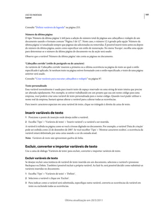 USO DO INDESIGN                                                                                                           101
Layout



Consulte “Definir variáveis de legenda” na página 253.

Número da última página
O tipo 'Número da última página' é útil para a adição do número total de páginas aos cabeçalhos e rodapés de um
documento usando o formato comum “Página 3 de 12”. Neste caso, o número 12 é gerado pela opção 'Número da
última página' e é atualizado sempre que páginas são adicionadas ou removidas. É possível inserir texto antes ou depois
do número da última página, assim como especificar um estilo de numeração. No menu 'Escopo', escolha uma opção
para determinar se o número da última página do documento ou da seção será usado.
Observe que a variável 'Número da última página' não conta as páginas no documento.

'Cabeçalho corrido' (estilo de parágrafo ou de caractere)
As variáveis de 'Cabeçalho corrido' inserem a primeira ou a última ocorrência na página do texto ao qual o estilo
especificado é aplicado. Se nenhum texto na página estiver formatado com o estilo especificado, o texto de uma página
anterior será usado.
Consulte “Criar variáveis para executar cabeçalhos e rodapés” na página 97.

Texto personalizado
Essa variável normalmente é usada para inserir texto de espaço reservado ou uma string de texto inteira que precise
ser alterada rapidamente. Por exemplo, se estiver trabalhando em um projeto que usa um nome código para uma
empresa, você poderá criar uma variável de texto personalizada para o nome código. Quando você puder utilizar o
nome real da empresa, bastará apenas alterar a variável para a alterar todas as ocorrências.
Para inserir caracteres especiais em uma variável de texto, clique no triângulo à direita da caixa de texto.


Inserir variáveis de texto
1 Posicione o ponto de inserção onde deseja exibir a variável.
2 Escolha 'Tipo' > 'Variáveis de texto' > 'Inserir variável' e a variável a ser inserida.
A variável é exibida na página como se você a tivesse digitado no documento. Por exemplo, a variável 'Data de criação'
pode ser exibida como 22 de dezembro de 2007. Se você escolher 'Tipo' > 'Mostrar caracteres ocultos', a ocorrência da
variável estará delimitada por uma caixa usando a cor da camada atual.
Nota: Variáveis de texto não apresentam quebra de linha.


Excluir, converter e importar variáveis de texto
Use a caixa de diálogo 'Variáveis de texto' para excluir, converter e importar variáveis de texto.

Excluir variáveis de texto
Se desejar excluir uma instância de variável de texto inserida em um documento, selecione a variável e pressione
Backspace ou Delete. Também é possível excluir a própria variável. Ao fazê-lo, será possível decidir como substituir as
variáveis inseridas no documento.
1 Escolha 'Tipo' > 'Variáveis de texto' > 'Definir'.
2 Selecione a variável e clique em 'Excluir'.
3 Para indicar como a variável será substituída, especifique outra variável, converta as ocorrências da variável em
   texto ou excluindo todas as ocorrências.




                                          Última atualização em 20/5/2011
 