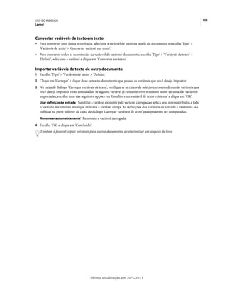 USO DO INDESIGN                                                                                                            102
Layout




Converter variáveis de texto em texto
• Para converter uma única ocorrência, selecione a variável de texto na janela do documento e escolha 'Tipo' >
  'Variáveis de texto' > 'Converter variável em texto'.
• Para converter todas as ocorrências da variável de texto no documento, escolha 'Tipo' > 'Variáveis de texto' >
  'Definir', selecione a variável e clique em 'Converter em texto'.

Importar variáveis de texto de outro documento
1 Escolha 'Tipo' > 'Variáveis de texto' > 'Definir'.
2 Clique em 'Carregar' e clique duas vezes no documento que possui as variáveis que você deseja importar.
3 Na caixa de diálogo 'Carregar variáveis de texto', verifique se as caixas de seleção correspondentes às variáveis que
   você deseja importar estão assinaladas. Se alguma variável já existente tiver o mesmo nome de uma das variáveis
   importadas, escolha uma das seguintes opções em 'Conflito com variável de texto existente' e clique em 'OK':
   Usar definição de entrada Substitui a variável existente pela variável carregada e aplica seus novos atributos a todo
   o texto do documento atual que utilizava a variável antiga. As definições das variáveis de entrada e existentes são
   exibidas na parte inferior da caixa de diálogo 'Carregar variáveis de texto' para poderem ser comparadas.
   'Renomear automaticamente' Renomeia a variável carregada.

4 Escolha 'OK' e clique em 'Concluído'.
   Também é possível copiar variáveis para outros documentos ao sincronizar um arquivo de livro.




                                         Última atualização em 20/5/2011
 