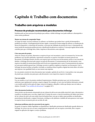 103




Capítulo 4: Trabalho com documentos

Trabalho com arquivos e modelos
Processo de produção recomendado para documentos InDesign
Estabelecendo um bom processo de produção para utilizar o Adobe InDesign você pode melhorar o desempenho e
evitar muitos problemas.

Manter um sistema de computador limpo
Ao longo do tempo, ocorrem mudanças no software e no hardware que podem levar a perda de desempenho e
problemas de sistema. A desfragmentação do disco rígido, a remoção de versões antigas de software, as atualizações de
drivers do dispositivo, a otimização da memória, a execução das utilidades de proteção de vírus e o desempenho de
outras tarefas de manutenção podem prevenir a danificação de aplicativos e arquivos. A execução regular dessas tarefas
contribui para que o InDesign abra, exiba e imprima os documentos como esperado.

Criar uma pasta do projeto
Antes de começar um projeto, determine os arquivos de que você necessitará e como irá armazená-los. Se tiver tido
problemas com vínculos quebrados, experimente armazenar os arquivos vinculados na mesma pasta de seu
documento. O InDesign mantém vínculos com arquivos que você insere em um documento, porém, se um vínculo for
desfeito, o InDesign procurará pelo arquivo na pasta do documento. O armazenamento de um documento e seus
arquivos vinculados na mesma pasta facilita movê-los de um computador para o outro. O armazenamento de arquivos
em uma pasta também garante que o InDesign encontre os gráficos originais ao imprimir um documento. Caso o
InDesign não possa localizar um gráfico vinculado, as mudanças feitas no gráfico original não terão efeito e ele talvez
seja impresso com qualidade baixa ou nem mesmo seja impresso.
Se o seu projeto consiste de vários documentos (por exemplo, capítulos de um livro), é mais prático criar uma pasta
do projeto que contenha uma pasta para cada documento e seus respectivos arquivos vinculados.

Usar um modelo
Use um modelo se você cria projetos similares freqüentemente. Modelos permitem que você crie documentos
uniformes mais rapidamente e proteja o arquivo original. Por exemplo, se você criar um boletim informativo mensal,
o seu modelo poderá incluir guias de régua, números de páginas, cabeçalho e estilos que desejar usar em todas as
edições. (Consulte “Usar modelos de documento” na página 107.)

Abrir documentos localmente
Antes de abrir um documento armazenado em um volume de rede ou em uma mídia removível, copie o documento e
os gráficos vinculados para o seu disco rígido local. O tempo de acesso e a taxa de transferência de dados mais lentos
de um volume da rede ou de uma mídia removível podem fazer com que os dados sejam perdidos ou danificados,
possivelmente danificando o original. Entretanto, certifique-se de substituir o trabalho de outra pessoa se você copiar
os arquivos locais novamente para um servidor de rede.

Solucionar problemas antes da conversão de um arquivo
Em geral, os arquivos Adobe PageMaker ou QuarkXPress® danificados permanecem danificados quando abertos no
InDesign. Se ocorrer um erro ou outro comportamento inesperado com um arquivo convertido, abra o arquivo
original no aplicativo de origem e corrija o problema.



                                        Última atualização em 20/5/2011
 