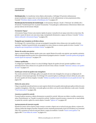 USO DO INDESIGN                                                                                                               5
O que há de novo



Distribuição ativa Ao transformar vários objetos selecionados, o InDesign CS5 permite redimensionar
proporcionalmente o espaço entre os itens selecionados em vez de redimensionar os itens propriamente ditos.
Consulte “Distribuir objetos usando a Distribuição ativa” na página 457.
Reordenação das ferramentas de transformação As ferramentas 'Rotação', 'Escala' e 'Distorção' são exibidas sob a
ferramenta 'Transformação livre' no painel 'Ferramentas'. Você pode girar, redimensionar e dimensionar objetos sem
precisar alternar da ferramenta 'Seleção'.

Ferramenta 'Espaço'
A ferramenta 'Espaço' fornece uma maneira rápida de ajustar o tamanho de um espaço entre dois ou mais itens. Ela
permite o ajuste do layout com uma única etapa, manipulando diretamente o espaço em branco. Consulte “Alinhar
objetos utilizando a ferramenta Espaço” na página 456.

Parágrafos que transpõem ou dividem colunas
No InDesign CS5, é possível fazer com que um parágrafo transponha várias colunas sem criar quadros de texto
separados. Também é possível dividir um parágrafo em várias colunas no mesmo quadro de texto. Consulte “Criar
parágrafos que transponham ou dividam colunas” na página 282.

Manter de acordo com anterior
Agora a caixa de diálogo Manter opções conta com a opção Manter de acordo com anterior, que mantém a primeira
linha do parágrafo atual de acordo com a última linha do parágrafo anterior. Consulte “Controlar quebras de parágrafo
usando opções de separação” na página 279.

Colunas equilibradas
A configuração 'Equilibrar colunas' na caixa de diálogo 'Opções do quadro de texto' permite equilibrar o texto
automaticamente entre colunas em um quadro de texto de várias colunas. Consulte “Adicionar colunas a um quadro
de texto” na página 137.

Justificação vertical em quadros não retangulares
Nas versões anteriores do InDesign, aplicar um quadro de texto não retangular faz com que as configurações de
justificação vertical sejam ignoradas. No InDesign CS5, é possível aplicar a justificação vertical e efeitos de canto, além
de outros quadros de forma irregular. Consulte “Alinhar ou justificar texto verticalmente em um quadro de texto” na
página 283.

Efeitos de cantos ativos
Clique no quadrado amarelo próximo ao canto superior direito de um quadro selecionado para aplicar efeitos de canto
a quadros retangulares. Além disso, você pode aplicar um efeito e um raio de canto diferentes a cada canto. Consulte
“Usar Cantos ativos” na página 386.

Amostras no painel de controle
É possível aplicar amostras a objetos diretamente no painel de controle. Selecione um objeto e escolha a amostra no
menu 'Preenchimento' ou 'Traçado' no painel de controle. Também é possível arrastar a amostra de cor atual exibida
no painel de controle e aplicá-la a outros objetos. Consulte “Aplicar cor” na página 497.

Aprimoramentos de inserção na grade
Quando for inserir vários arquivos, basta começar a arrastar e depois usar as teclas de seta para alterar o número de
colunas e linhas das imagens inseridas. Enquanto arrasta, mantenha pressionada a tecla Ctrl (Windows) ou Command
(Mac OS) e pressione as teclas de seta para alterar o espaço da medianiz. Consulte “Inserir vários gráficos” na
página 408 e “Criar folhas de contato” na página 414.


                                         Última atualização em 20/5/2011
 