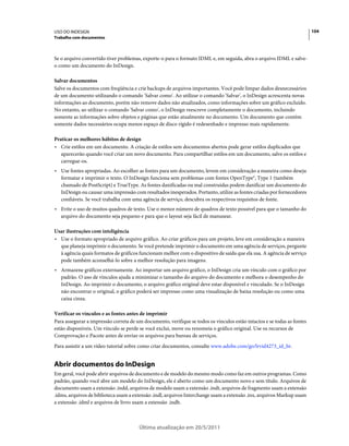 USO DO INDESIGN                                                                                                          104
Trabalho com documentos



Se o arquivo convertido tiver problemas, exporte-o para o formato IDML e, em seguida, abra o arquivo IDML e salve-
o como um documento do InDesign.

Salvar documentos
Salve os documentos com freqüência e crie backups de arquivos importantes. Você pode limpar dados desnecessários
de um documento utilizando o comando 'Salvar como'. Ao utilizar o comando 'Salvar', o InDesign acrescenta novas
informações ao documento, porém não remove dados não atualizados, como informações sobre um gráfico excluído.
No entanto, ao utilizar o comando 'Salvar como', o InDesign reescreve completamente o documento, incluindo
somente as informações sobre objetos e páginas que estão atualmente no documento. Um documento que contém
somente dados necessários ocupa menos espaço de disco rígido é redesenhado e impresso mais rapidamente.

Praticar os melhores hábitos de design
• Crie estilos em um documento. A criação de estilos sem documentos abertos pode gerar estilos duplicados que
   aparecerão quando você criar um novo documento. Para compartilhar estilos em um documento, salve os estilos e
   carregue-os.
• Use fontes apropriadas. Ao escolher as fontes para um documento, levem em consideração a maneira como deseja
  formatar e imprimir o texto. O InDesign funciona sem problemas com fontes OpenType®, Type 1 (também
  chamado de PostScript) e TrueType. As fontes danificadas ou mal construídas podem danificar um documento do
  InDesign ou causar uma impressão com resultados inesperados. Portanto, utilize as fontes criadas por fornecedores
  confiáveis. Se você trabalha com uma agência de serviço, descubra os respectivos requisitos de fonte.
• Evite o uso de muitos quadros de texto. Use o menor número de quadros de texto possível para que o tamanho do
  arquivo do documento seja pequeno e para que o layout seja fácil de manusear.

Usar ilustrações com inteligência
• Use o formato apropriado de arquivo gráfico. Ao criar gráficos para um projeto, leve em consideração a maneira
  que planeja imprimir o documento. Se você pretende imprimir o documento em uma agência de serviços, pergunte
  à agência quais formatos de gráficos funcionam melhor com o dispositivo de saída que ela usa. A agência de serviço
  pode também aconselhá-lo sobre a melhor resolução para imagens.
• Armazene gráficos externamente. Ao importar um arquivo gráfico, o InDesign cria um vínculo com o gráfico por
  padrão. O uso de vínculos ajuda a minimizar o tamanho do arquivo do documento e melhora o desempenho do
  InDesign. Ao imprimir o documento, o arquivo gráfico original deve estar disponível e vinculado. Se o InDesign
  não encontrar o original, o gráfico poderá ser impresso como uma visualização de baixa resolução ou como uma
  caixa cinza.

Verificar os vínculos e as fontes antes de imprimir
Para assegurar a impressão correta de um documento, verifique se todos os vínculos estão intactos e se todas as fontes
estão disponíveis. Um vínculo se perde se você exclui, move ou renomeia o gráfico original. Use os recursos de
Comprovação e Pacote antes de enviar os arquivos para bureau de serviços.
Para assistir a um vídeo tutorial sobre como criar documentos, consulte www.adobe.com/go/lrvid4273_id_br.


Abrir documentos do InDesign
Em geral, você pode abrir arquivos de documento e de modelo do mesmo modo como faz em outros programas. Como
padrão, quando você abre um modelo do InDesign, ele é aberto como um documento novo e sem título. Arquivos de
documento usam a extensão .indd, arquivos de modelo usam a extensão .indt, arquivos de fragmento usam a extensão
.idms, arquivos de biblioteca usam a extensão .indl, arquivos Interchange usam a extensão .inx, arquivos Markup usam
a extensão .idml e arquivos de livro usam a extensão .indb.



                                       Última atualização em 20/5/2011
 