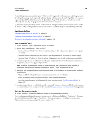 USO DO INDESIGN                                                                                                              105
Trabalho com documentos



Você também pode usar o comando 'Arquivo' > 'Abrir' para abrir arquivos de versões anteriores do InDesign, arquivos
do InDesign Interchange (.inx), arquivos do InDesign Markup (.idml), arquivos do Adobe PageMaker 6.0 e posterior,
arquivos do QuarkXPress 3.3 e 4.1 e arquivos do QuarkXPress Passport 4.1. Além disso, outros fornecedores de
software podem criar plug-ins que permitam abrir outros formatos de arquivo.
   Para exibir informações adicionais sobre um documento do InDesign, mantenha pressionada a tecla Ctrl e escolha
   'Ajuda' > 'Sobre o InDesign' (Windows) ou a tecla Command e escolha 'InDesign' > 'Sobre o InDesign' (Mac OS).


Mais tópicos da Ajuda
“Salvar em versão anterior do InDesign” na página 110
“Adicionar documentos a um arquivo de livro” na página 333
“Dicionários de verificação ortográfica e hifenização” na página 194

Usar o comando 'Abrir'
1 Escolha 'Arquivo' > 'Abrir' e selecione um ou mais documentos.
2 Siga um destes procedimentos e clique em 'Abrir':
   • Selecione 'Normal' (Windows) ou 'Abrir normal' (Mac OS) para abrir o documento original ou uma cópia de
     um modelo.
   • Selecione 'Original' (Windows) ou 'Abrir original' (Mac OS) para abrir um documento ou modelo original.
   • Selecione 'Cópia' (Windows) ou 'Abrir cópia' (Mac OS) para abrir uma cópia de um documento ou modelo.
3 Se uma mensagem de aviso for exibida informando que as configurações de cores no documento são diferentes das
   do aplicativo, selecione uma opção e clique em 'OK'.
   Nota: Por padrão, as mensagens de aviso de cor ficam desativadas, mas é possível exibir avisos alterando as
   configurações padrão na caixa de diálogo 'Configurações de cores' ('Editar' 'Configurações de cores').
4 Se aparecer uma mensagem de aviso com a informação de que há fontes ausentes no documento, siga um destes
   procedimentos:
   • Clique em 'OK'. O InDesign formatará automaticamente o texto com um substituto.
   • Clique em 'Localizar fonte' para procurar e listar as fontes usadas no documento.
      Para obter mais informações sobre localização de fontes ausentes, consulte “Localizar e alterar fontes” na
      página 183.
5 Se uma mensagem de aviso for exibida informando a ausência de vínculos ou vínculos modificados no documento,
   use o painel 'Vínculos' para corrigir os vínculos. Consulte “Atualizar, restaurar e substituir vínculos” na página 418.

Abrir um documento recente
❖ Escolha 'Arquivo' > 'Abrir recente' e selecione um dos documentos salvos recentemente.

Para especificar a quantidade de documentos recentes a serem exibidos, escolha 'Editar' > 'Preferências' > 'Manuseio
de arquivos' (Windows) ou 'InDesign' > 'Preferências' > 'Manuseio de arquivos' e especifique um número para
'Número de itens recentes para exibição'. O número máximo é 30.




                                        Última atualização em 20/5/2011
 