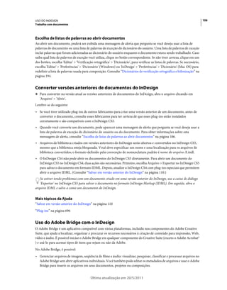 USO DO INDESIGN                                                                                                                 106
Trabalho com documentos




Escolha de listas de palavras ao abrir documentos
Ao abrir um documento, poderá ser exibida uma mensagem de alerta que pergunta se você deseja usar a lista de
palavras do documento ou uma lista de palavras de exceção do dicionário do usuário. Uma lista de palavras de exceção
inclui palavras que foram adicionadas ao dicionário do usuário enquanto o documento estava sendo trabalhado. Caso
saiba qual lista de palavras de exceção você utiliza, clique no botão correspondente. Se não tiver certeza, clique em um
dos botões, escolha 'Editar' > 'Verificação ortográfica' > 'Dicionário', para verificar as listas de palavras. Se necessário,
escolha 'Editar' > 'Preferências' > 'Dicionário' (Windows) ou 'InDesign' > 'Preferências' > 'Dicionário' (Mac OS) para
redefinir a lista de palavras usada para composição. Consulte “Dicionários de verificação ortográfica e hifenização” na
página 194.


Converter versões anteriores de documentos do InDesign
❖ Para converter na versão atual as versões anteriores de documentos do InDesign, abra o arquivo clicando em
   'Arquivo' > 'Abrir'.
Lembre-se do seguinte:
• Se você tiver utilizado plug-ins de outros fabricantes para criar uma versão anterior de um documento, antes de
  converter o documento, consulte esses fabricantes para ter certeza de que esses plug-ins estão instalados
  corretamente e são compatíveis com o InDesign CS5.
• Quando você converte um documento, pode aparecer uma mensagem de alerta que pergunta se você deseja usar a
  lista de palavras de exceção do dicionário do usuário ou do documento. Para obter informações sobre esta
  mensagem de alerta, consulte “Escolha de listas de palavras ao abrir documentos” na página 106.
• Arquivos de biblioteca criados em versões anteriores do InDesign serão abertos e convertidos no InDesign CS5,
  mesmo que a biblioteca esteja bloqueada. Você deve especificar um nome e uma localização para os arquivos de
  biblioteca convertidos; o formato definido pela convenção de nomenclatura padrão é nome do arquivo-X.indl.
• O InDesign CS4 não pode abrir os documentos do InDesign CS5 diretamente. Para abrir um documento do
  InDesign CS5 no InDesign CS4, duas ações são necessárias. Primeiro, escolha Arquivo > Exportar no InDesign CS5
  para salvar o documento em formato IDML. Depois, atualize o InDesign CS4 com plug-ins especiais que permitem
  abrir o arquivo IDML. (Consulte “Salvar em versão anterior do InDesign” na página 110.)
   Se estiver tendo problemas com um documento criado em uma versão anterior do InDesign, use a caixa de diálogo
   'Exportar' no InDesign CS5 para salvar o documento no formato InDesign Markup (IDML). Em seguida, abra o
arquivo IDML e salve-o como um documento do InDesign.


Mais tópicos da Ajuda
“Salvar em versão anterior do InDesign” na página 110
“Plug-ins” na página 696


Uso do Adobe Bridge com o InDesign
O Adobe Bridge é um aplicativo compatível com várias plataformas, incluído nos componentes do Adobe Creative
Suite, que ajuda a localizar, organizar e procurar os recursos necessários à criação de conteúdo para impressão, Web,
vídeo e áudio. É possível iniciar o Adobe Bridge em qualquer componente do Creative Suite (exceto o Adobe Acrobat®
) e usá-lo para acessar tipos de itens que sejam ou não da Adobe.
No Adobe Bridge, é possível:
• Gerenciar arquivos de imagem, seqüência de filme e áudio: visualizar, pesquisar, classificar e processar arquivos no
  Adobe Bridge sem abrir aplicativos individuais. Você também pode editar os metadados de arquivos e usar o Adobe
  Bridge para inserir os arquivos em seus documentos, projetos ou composições.


                                          Última atualização em 20/5/2011
 