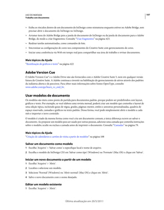 USO DO INDESIGN                                                                                                       107
Trabalho com documentos



• Exiba os vínculos dentro de um documento do InDesign como miniaturas enquanto estiver no Adobe Bridge, sem
  precisar abrir o documento do InDesign no InDesign.
• Arrastar itens do Adobe Bridge para a janela de documento do InDesign ou da janela de documento para o Adobe
  Bridge, de modo a criar fragmentos. Consulte “Usar fragmentos” na página 423.
• Realizar tarefas automatizadas, como comandos de lote.
• Sincronizar as configurações de cores nos componentes do Creative Suite com gerenciamento de cores.
• Iniciar uma conferência via Web em tempo real para compartilhar sua área de trabalho e revisar documentos.

Mais tópicos da Ajuda
“Reutilização de gráficos e texto” na página 422


Adobe Version Cue
O Adobe Version Cue® e o Adobe Drive não são fornecidos com o Adobe Creative Suite 5, nem em qualquer versão
futura do Creative Suite. A Adobe continua a investir na habilitação do gerenciamento de ativos através dos padrões
da indústria aberta e de parceiros. Para obter mais informações sobre fontes OpenType, consulte
www.adobe.com/go/learn_vc_end_br.


Usar modelos de documento
Os modelos são úteis como ponto de partida para documentos padrão, porque podem ser predefinidos com layout,
gráficos e texto. Por exemplo, se você elabora uma revista mensal, poderá criar um modelo que contenha o layout de
uma edição típica, incluindo guias de régua, grades, páginas-mestre, estilos e amostras personalizadas, quadros de
espaço reservado, camadas e gráficos ou texto padrão. Dessa forma, você pode simplesmente abrir o modelo a cada
mês e importar o novo conteúdo.
O modelo é criado da mesma forma como você cria um documento comum; a única diferença ocorre ao salvar o
documento. Ao preparar um modelo para ser usado por outras pessoas, adicione uma camada que contenha instruções
sobre o modelo; oculte ou exclua a camada antes de imprimir o documento. Consulte “Camadas” na página 79.


Mais tópicos da Ajuda
“Criação de calendários e cartões de visita a partir de modelos” na página 108

Salvar um documento como modelo
1 Escolha 'Arquivo' > 'Salvar como' e especifique local e nome de arquivo.
2 Escolha o modelo do InDesign CS5 em 'Salvar como tipo' (Windows) ou 'Formato' (Mac OS) e clique em 'Salvar'.


Iniciar um novo documento a partir de um modelo
1 Escolha 'Arquivo' > 'Abrir'.
2 Localize e selecione um modelo.
3 Selecione 'Normal' (Windows) ou 'Abrir normal' (Mac OS) e clique em 'Abrir'.
4 Salve o novo documento com o nome desejado.


Editar um modelo existente
1 Escolha 'Arquivo' > 'Abrir'.




                                       Última atualização em 20/5/2011
 