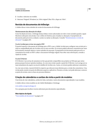 USO DO INDESIGN                                                                                                           108
Trabalho com documentos



2 Localize e selecione um modelo.
3 Selecione 'Original' (Windows) ou 'Abrir original' (Mac OS) e clique em 'Abrir'.


Revisão de documentos do InDesign
A Adobe oferece vários métodos de revisão de documentos do InDesign.

Monitoramento das alterações de edição
Como há edições de texto, o InDesign destaca linhas e textos adicionados em todo o texto excluído quando a opção
Monitorar alterações está ativada. Usar o Editor de histórico para visualizar as alterações. O proprietário do
documento pode percorrer as edições e aceitar ou rejeitar as alterações. Consulte “Monitoramento e revisão de
alterações” na página 203.

Uso do Acrobat para revisar um arquivo PDF
É possível exportar o documento do InDesign para o PDF e usar o Adobe Acrobat para configurar uma revisão por e-
mail ou compartilhada pelo site Acrobat.com ou outro servidor. Os revisores podem adicionar comentários por meio
da ferramenta Anotação adesiva e outros métodos de marcação. O proprietário do documento pode percorrer os
comentários de revisão no PDF e editar o documento InDesign original. Para obter mais informações, consulte a
Ajuda do Acrobat.

Uso do CS Review
O CS Review é um serviço de assinatura on-line que permite compartilhar seus projetos na Web para que outras
pessoas possam fornecer opiniões imediatas. Ao criar uma revisão usando o painel do CS Review, você carrega um ou
mais instantâneos do arquivo na área de trabalho do Acrobat.com. Assim, os revisores podem adicionar comentários.
Ao criar uma revisão, é possível dividi-la empartes que oferecem áreas distintas para a revisão dos comentários. Uma
revisão pode consistir em partes de diferentes arquivos e aplicativos. Durante a revisão, você pode adicionar e remover
as partes da revisão como se fosse um processo dinâmico.


Criação de calendários e cartões de visita a partir de modelos
Uma forma de criar calendários, cartões de visita, currículos e outros documentos especializados é usar modelos.
A Adobe oferece vários modelos no site Adobe Marketplace e Exchange:
www.adobe.com/go/exchange_br
Use a pesquisa para localizar recursos adicionais para documentos especializados.


Mais tópicos da Ajuda
“Usar modelos de documento” na página 107




                                        Última atualização em 20/5/2011
 