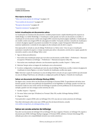USO DO INDESIGN                                                                                                        110
Trabalho com documentos




Mais tópicos da Ajuda
“Salvar em versão anterior do InDesign” na página 110
“Usar modelos de documento” na página 107
“Recuperar documentos” na página 40
“Imprimir miniaturas” na página 652

Incluir visualizações em documentos salvos
As visualizações em miniatura dos documentos e modelos proporcionam a rápida identificação dos arquivos no
Adobe Bridge e no Adobe Minibridge. A visualização é criada quando você salva um documento ou modelo. A
visualização de um documento contém uma imagem JPEG somente da primeira página espelhada; a visualização de
um modelo contém uma imagem JPEG de cada página do modelo. Você pode controlar o tamanho da visualização e
o número de páginas segundo sua própria necessidade. Por exemplo, a opção 'Extragrande 1024x1024' permite
examinar rapidamente o conteúdo de uma página em alta resolução antes de abrir o arquivo.
Esta opção pode ser ativada na caixa de diálogo 'Preferências' ou 'Salvar como'. Uma vez que as visualizações
aumentam o tamanho do arquivo e o tempo necessário para salvar o documento, convém ativar a opção, quando for
necessário, usando a caixa de diálogo 'Salvar como'.
1 Siga um destes procedimentos:
• Para incluir uma visualização sempre que você salvar um documento, escolha 'Editar' > 'Preferências' > 'Manuseio
  de arquivos' (Windows) ou InDesign > 'Preferências' > 'Manuseio de arquivos' (Mac OS).
• Para incluir uma visualização referente a um documento específico, escolha 'Arquivo' > 'Salvar como'.
2 Selecione 'Sempre salvar as imagens de visualização com os documentos'.
3 Se estiver configurando a visualização por meio da caixa de diálogo Preferências, escolha o número de páginas de
   visualização no menu Páginas e, no menu Tamanho da visualização, escolha uma opção.
Nota: Selecionar a opção de visualização na caixa de diálogo Salvar como faz com que a opção também seja selecionada
na caixa de diálogo Preferências; são utilizadas as configurações padrão de Páginas e Tamanho da visualização.

Salvar um documento do InDesign Markup (IDML)
Em alguns casos, convém salvar um documento do InDesign no formato IDML. É especialmente útil salvar nesse
formato quando você abre uma publicação do QuarkXPress ou do PageMaker no InDesign, quando você abre um
documento criado em uma versão anterior do InDesign ou quando ocorrem problemas em seu documento, por
exemplo, quando você não consegue excluir amostras de cores.
1 Escolha 'Arquivo' > 'Exportar'.
2 No menu 'Salvar como tipo' (Windows) ou 'Formato' (Mac OS), escolha 'InDesign Markup (IDML)'.
3 Clique em 'Salvar'.
Você pode abrir o arquivo IDML salvo no InDesign CS4 e CS5, mas não em versões anteriores do InDesign.
Para obter informações sobre como usar o IDML para fins de desenvolvimento, consulte
www.adobe.com/go/learn_id_indesignmarkup_cs4_br.


Salvar em versão anterior do InDesign
Para abrir um documento do InDesign CS5 no InDesign CS4, faça o seguinte. Primeiro, no InDesign CS5, exporte o
documento para IDML (InDesign Markup Language). (O formato IDML substitui o formato Interchange INX,
utilizado para salvar com compatibilidade retroativa nas versões anteriores.)


                                       Última atualização em 20/5/2011
 