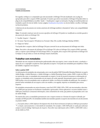 USO DO INDESIGN                                                                                                          111
Trabalho com documentos



Em seguida, verifique se o computador que está executando o InDesign CS4 está atualizado com os plug-ins
apropriados para abrir o arquivo IDML exportado. O usuário que estiver executando o InDesign CS4 poderá obter os
plug-ins de compatibilidade ao escolher 'Ajuda' > 'Atualizações' e seguir as instruções. Os plug-ins também podem ser
instalados a partir do site da Adobe: Acesse a página Atualizações de produto no site da Adobe e escolha o InDesign
na lista de produtos.
A abertura de um documento em versões anteriores do InDesign também é chamada de "salvar com compatibilidade
retroativa".
Nota: O conteúdo criado por meio de recursos específicos do InDesign CS5 poderá ser modificado ou omitido quando o
documento for aberto no InDesign CS4.
1 Escolha 'Arquivo' > 'Exportar'.
2 No menu 'Tipo de arquivo' (Windows) ou 'Formato' (Mac OS), escolha 'InDesign Markup (IDML)'.
3 Clique em 'Salvar'.
Você pode abrir o arquivo .idml no InDesign CS4 para convertê-lo em um documento do InDesign sem título.
Nota: Para abrir o documento do InDesign CS5 no InDesign CS3, abra no InDesign CS4 o arquivo IDML exportado,
salve-o e exporte-o para InDesign CS3 Interchange (INX) e, em seguida, abra o arquivo INX exportado no InDesign CS3.
Certifique-se de que todas as versões do InDesign estejam atualizadas.


Trabalhar com metadados
Metadados são um conjunto de informações padronizadas sobre um arquivo, como o nome do autor, a resolução, o
espaço de cor, o copyright e as palavras-chave aplicadas ao arquivo. Você pode usar metadados para simplificar o fluxo
de trabalho e organizar seus arquivos.

Sobre o padrão XMP
As informações de metadados são armazenadas com o uso do padrão XMP (Extensible Metadata Platform), no qual o
Adobe Bridge, o Adobe Illustrator, o Adobe InDesign e o Adobe Photoshop foram criados. XMP é criado em XML, e
na maioria dos casos, os metadados são armazenados no arquivo. Se não for possível armazenar as informações no
arquivo, os metadados serão armazenados em um arquivo de cache separado, denominado arquivo secundário. O
XMP facilita a troca de metadados entre os aplicativos Adobe e em fluxos de trabalho de publicação. Por exemplo, é
possível salvar metadados de um arquivo como um modelo e, em seguida, importar os metadados para outros
arquivos.
Os metadados armazenados em outros formatos, como Exif, IPTC (IIM), GPS e TIFF, são sincronizados e descritos
com XMP para que possam ser facilmente visualizados e gerenciados. Outros aplicativos e recursos também usam o
XMP para comunicar e armazenar informações, como comentários de versão, que podem ser pesquisados com o uso
do Adobe Bridge.
Na maioria dos casos, os metadados permanecem com o arquivo mesmo se o formato do arquivo é alterado, por
exemplo, de PSD para JPG. Os metadados também são mantidos quando os arquivos são inseridos em um documento
ou projeto Adobe.
    Você pode utilizar o SDK (Software Development Kit, Kit de Desenvolvimento de Software) XMP para personalizar
    a criação, o processamento e o intercâmbio de metadados. Por exemplo, o SDK XMP pode ser usado para adicionar
campos à caixa de diálogo 'Informações do Arquivo'. Para obter mais informações sobre o XMP e o SDK XMP, visite o
site da Adobe na Web.




                                       Última atualização em 20/5/2011
 