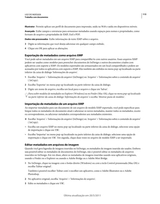 USO DO INDESIGN                                                                                                      113
Trabalho com documentos



Illustrator Permite aplicar um perfil de documento para impressão, saída na Web e saída em dispositivos móveis.

Avançado Exibe campos e estruturas para armazenar metadados usando espaços para nomes e propriedades, como
formato de arquivo e propriedades de XMP, Exif e PDF.
Dados não processados Exibe informações de texto XMP sobre o arquivo.

3 Digite as informações que você deseja adicionar em qualquer campo exibido.
4 Clique em OK para aplicar as alterações.


Exportação de metadados como arquivo XMP
Você pode salvar metadados em um arquivo XMP para compartilhá-lo com outros usuários. Esses arquivos XMP
podem ser usados como modelos para preencher documentos do InDesign e outros documentos criados com
aplicativos com suporte a XMP. Os modelos exportados são armazenados em um local compartilhado e podem ser
acessados por todos os aplicativos com suporte a XMP. Eles também são exibidos no menu pop-up localizado na parte
inferior da caixa de diálogo 'Informações do arquivo'.
1 Escolha 'Arquivo' > 'Informações do arquivo' (InDesign) ou 'Arquivo' > 'Informações sobre o conteúdo de arquivo'
   ( InCopy).
2 Escolha 'Exportar' no menu pop-up localizado na parte inferior da caixa de diálogo.
3 Digite um nome de arquivo, escolha um local para o arquivo e clique em 'Salvar'.
   Para exibir modelos de metadados no Explorer (Windows) ou no Finder (Mac OS), clique no menu pop-up localizado
   na parte inferior da caixa de diálogo 'Informações do arquivo' e escolha 'Mostrar pasta de modelos'.

Importação de metadados de um arquivo XMP
Ao importar metadados para um documento de um arquivo de modelo XMP exportado, você pode especificar para
limpar todos os metadados do documento atual e adicionar os novos metadados, manter todos os metadados, exceto
os correspondentes, ou adicionar metadados correspondentes aos metadados existentes.
❖ Escolha 'Arquivo' > 'Informações do arquivo' (InDesign) ou 'Arquivo' > 'Informações sobre o conteúdo de arquivo'
   ( InCopy).
• Escolha um arquivo XMP no menu pop-up localizado na parte inferior da caixa de diálogo, selecione uma opção
  de importação e clique em 'OK'.
• Escolha 'Importar' no menu pop-up localizado na parte inferior da caixa de diálogo, selecione uma opção de
  importação e clique em 'OK'. Em seguida, clique duas vezes no arquivo de modelo XMP a ser importado.

Editar metadados em arquivos de imagem
Quando você gera legendas de imagens inseridas no InDesign, os metadados da imagem inserida são usados. Embora
seja possível editar os metadados de documentos do InDesign, não é possível editar os metadados de arquivos
inseridos no InDesign. Em vez disso, altere os metadados de imagens inseridas usando seus aplicativos originais,
usando o Finder ou o Explorer ou usando o Adobe Bridge ou o Adobe Mini Bridge.
1 No InDesign, clique na imagem com o botão direito (Windows) ou com a tecla Control pressionada (Mac OS) e
   escolha 'Editar original'.
   Também é possível escolher 'Editar com' e escolher um aplicativo, como o Adobe Illustrator ou o Adobe
   Photoshop.
2 No aplicativo original, escolha 'Arquivo' > 'Informações do arquivo'.
3 Edite os metadados e clique em 'OK'.




                                       Última atualização em 20/5/2011
 