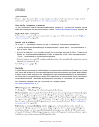 USO DO INDESIGN                                                                                                           6
O que há de novo



Ajuste automático
Selecione a opção 'Ajuste automático' para que a imagem seja redimensionada automaticamente sempre que você
redimensionar o quadro. Consulte “Como usar o 'Ajuste automático'” na página 462.

Como desenhar vários quadros em uma grade
Ao usar ferramentas de criação de quadros, como a ferramenta 'Retângulo' ou 'Texto', você pode pressionar as teclas
de seta para criar quadros com espaçamento idêntico. Consulte “Desenhar vários objetos como grade” na página 364.

Duplicação de objetos em uma grade
Você pode criar uma grade de objetos enquanto arrasta uma cópia de um objeto selecionado. Consulte “Duplicar
objetos em uma grade” na página 459.

Legendas ativas de metadados
No InDesign CS5, você pode gerar legendas com base em metadados de imagens usando vários métodos.
• É possível gerar legendas durante a inserção de imagens marcando a caixa de seleção 'Criar legendas estáticas' na
  caixa de diálogo 'Inserir'.
• É possível gerar legendas a partir de imagens inseridas. Em primeiro lugar, use a caixa de diálogo 'Configuração de
  legenda' para identificar quais metadados estão incluídos na imagem. Em seguida, escolha uma opção no menu
  'Objeto' > 'Legendas' para gerar uma legenda ativa ou estática.
• É possível adicionar uma variável de texto a um quadro de texto que exibe os metadados da imagem em contato ou
  agrupada com esse quadro de texto.
Consulte “Legendas” na página 252.

Mini Bridge
O Mini Bridge é um subconjunto do Adobe Bridge que está disponível como painel dentro do InDesign. Com ele, você
pode navegar pelo seu sistema de arquivos e visualizar arquivos como miniaturas visuais sem precisar sair do InDesign.
É possível arrastar e soltar arquivos do Mini Bridge para o InDesign como alternativa à inserção de arquivos em um
documento. Isso faz com que as imagens arrastadas até o cursor de inserção sejam carregadas, como se elas estivessem
sendo arrastadas do Bridge. Você também pode arrastar itens selecionados até o Mini Bridge para criar snippets.
Para assistir a um vídeo sobre como usar o Mini Bridge com o InDesign, consulte
www.adobe.com/go/lrvid5051_br_en.

Melhor integração com o Adobe Bridge
O InDesign CS5 e o Adobe Bridge CS5 estão mais integrados de duas formas.
Miniaturas de página Uma·nova·opção·de·preferência·de 'Manuseio de arquivos' permite gerar miniaturas de página
para mais do que a primeira página de arquivos do InDesign. O número padrão de páginas para as quais gerar
miniaturas está definido como 2, mas você pode alterá-lo para 1, 2, 5, 10 ou 'Tudo'. Agora, você pode ver visualizações
das páginas em um arquivo INDD no painel 'Visualização' do Bridge. A escolha de mais páginas de miniaturas pode
fazer com que o seu documento do InDesign demore mais tempo para ser salvo. Consulte “Incluir visualizações em
documentos salvos” na página 110.
Exibir vínculos em um arquivo do InDesign usando o Bridge Agora, você pode exibir os vínculos dentro de um
documento do InDesign enquanto estiver no Adobe Bridge, sem precisar abrir esse documento no InDesign. Por
exemplo, suponha que você tenha esquecido a localização de uma imagem, mas se lembre de tê-la inserido em um
documento do InDesign. No Adobe Bridge, navegue até o arquivo do InDesign e exiba miniaturas de todos os arquivos
inseridos que estão contidos no arquivo do InDesign selecionado.




                                        Última atualização em 20/5/2011
 