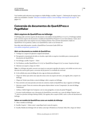 USO DO INDESIGN                                                                                                      114
Trabalho com documentos



Você também pode selecionar uma imagem no Adobe Bridge e escolher 'Arquivo' > 'Informações do arquivo' para
editar seus metadados. Consulte “Adicionar metadados usando a caixa de diálogo 'Informações do arquivo'” na
página 112.



Conversão de documentos do QuarkXPress e
PageMaker
Abrir arquivos do QuarkXPress no InDesign
O InDesign pode converter arquivos de documento e de modelos do QuarkXPress 3.3 ou 4.1x. O InDesign também
pode converter arquivos de documentos e modelos do QuarkXPress Passport 4.1x em vários idiomas. Assim, não é
mais necessário salvar esses arquivos em um só idioma primeiro. Para converter documentos criados no
QuarkXPress 5.0 ou posterior, reabra-os no QuarkXPress e salve-os no formato 4.0.
Para obter mais informações, consulte o QuarkXPress Conversion Guide (PDF) em
www.adobe.com/go/learn_quarkconv_br.

Abrir um documento ou modelo do QuarkXPress
1 Verifique se o arquivo do aplicativo original está fechado.
2 Para garantir a manutenção de todos os vínculos, copie todos os arquivos vinculados para a mesma pasta de
   documentos do QuarkXPress.
3 No InDesign, escolha 'Arquivo' > 'Abrir'.
4 No Windows, escolha 'QuarkXPress (3.3-4.1x)' ou 'QuarkXPress Passport (4.1x)' no menu 'Arquivos do tipo'.
5 Selecione um arquivo e clique em 'Abrir'.
Nota: Se o InDesign não puder converter um arquivo ou uma parte específica do arquivo, será exibido um aviso com a
descrição dos motivos pelos quais a conversão não foi possível e os resultados da conversão.
6 Se for exibida uma caixa de diálogo de aviso, siga um destes procedimentos:
• Clique em 'Salvar' para salvar uma cópia dos avisos como um arquivo de texto e, em seguida, abra o arquivo no
  InDesign.
• Clique em 'Fechar' para fechar a caixa de diálogo e abrir o arquivo no InDesign.
7 Para converter com mais precisão um texto em contorno criado no QuarkXPress, faça o seguinte no InDesign:
• Selecione a opção 'Texto em contorno afeta apenas objetos abaixo' na área 'Composição', da caixa de diálogo
  'Preferências'.
• Atribua o Adobe Single-Line Composer a um ou mais parágrafos, no menu do painel 'Parágrafo'.
   Se estiver tendo problemas com o documento do QuarkXPress convertido, use a caixa de diálogo 'Exportar' para
   salvá-lo no formato InDesign Markup (IDML). Em seguida, abra o arquivo IDML e salve-o como um documento do
InDesign.

Salvar um modelo do QuarkXPress como um modelo do InDesign
1 Abra o modelo no InDesign.
2 Escolha 'Arquivo' > 'Salvar como' e especifique local e nome de arquivo.
3 Escolha 'Modelo do InDesign CS4' em 'Salvar como tipo' (Windows) ou 'Formato' (Mac OS) e clique em 'Salvar'.



                                       Última atualização em 20/5/2011
 