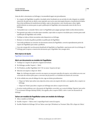 USO DO INDESIGN                                                                                                        116
Trabalho com documentos



Antes de abrir o documento no InDesign, é recomendável seguir este procedimento:
• Se o arquivo do PageMaker ou gráfico vinculado estiver localizado em um servidor de rede, disquete ou unidade
  removível, ele pode não ser aberto como esperado caso ocorra uma interrupção durante a transferência de dados.
  Para evitar problemas de transferência de dados, copie os documentos e seus vínculos para o disco rígido,
  preferivelmente na mesma pasta na qual a publicação do PageMaker está armazenada, antes de abri-los no
  InDesign.
• Você poderá usar o comando 'Salvar como' no PageMaker para apagar quaisquer dados ocultos desnecessários.
• Para garantir que todos os vínculos sejam mantidos, copie todos os arquivos vinculados para a mesma pasta onde
  a publicação do PageMaker está contida.
• Verifique se todas as fontes necessárias estão disponíveis no InDesign.
• Restaure os vínculos de gráficos perdidos na publicação do PageMaker.
• Caso tenha problemas ao converter um documento extenso do PageMaker, converta separadamente partes do
  arquivo do PageMaker para isolar o problema.
   Caso não consiga abrir um documento danificado do PageMaker no PageMaker, experimente abri-lo no InDesign. O
   InDesign pode recuperar a maioria dos documentos que o PageMaker não consegue abrir.


Mais tópicos da Ajuda
PageMaker Conversion Guide

Abrir um documento ou modelo do PageMaker
1 Verifique se o arquivo do aplicativo original está fechado.
2 No InDesign, escolha 'Arquivo' > 'Abrir'.
3 No Windows, escolha 'PageMaker (6.0-7.0)' no menu 'Arquivos do tipo'.
4 Selecione um arquivo e clique em 'Abrir'.
   Nota: Se o InDesign não puder converter um arquivo ou uma parte específica do arquivo, será exibido um aviso com
   a descrição dos motivos pelos quais a conversão não foi possível e os resultados da tentativa de conversão.
5 Se for exibida uma caixa de diálogo de aviso, siga um destes procedimentos:
   • Clique em 'Salvar' para salvar uma cópia dos avisos como um arquivo de texto e, em seguida, abra o arquivo no
     InDesign.
   • Clique em 'Fechar' para abrir o arquivo no InDesign sem salvar o arquivo de texto.
   Se estiver tendo problemas com o documento do PageMaker convertido, use a caixa de diálogo 'Exportar' para salvá-
   lo no formato InDesign Markup (IDML). Em seguida, abra o arquivo IDML e salve-o como um documento do
InDesign.

Salvar um modelo do PageMaker como um modelo do InDesign
1 Abra o modelo no InDesign.
2 Escolha 'Arquivo' > 'Salvar como' e especifique local e nome de arquivo.
3 Escolha 'Modelo do InDesign CS4' em 'Salvar como tipo' (Windows) ou 'Formato' (Mac OS) e clique em 'Salvar'.




                                       Última atualização em 20/5/2011
 