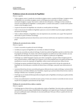USO DO INDESIGN                                                                                                          117
Trabalho com documentos




Problemas comuns de conversão do PageMaker
Observe o seguinte:
• Todas as páginas-mestre e camadas são convertidas em páginas-mestre e camadas do InDesign. As páginas-mestre
  no PageMaker são convertidas em páginas-mestre no InDesign preservando todos os objetos, inclusive a
  numeração de páginas e as guias. Para manter a ordem de itens sobrepostos, o InDesign cria duas camadas ao
  converter uma publicação do PageMaker: a camada padrão e a camada-mestre padrão. A camada-mestre padrão
  contém os itens da página-mestre.
• As guias do documento do PageMaker são colocadas na camada padrão do InDesign.
• Todos os itens da área de trabalho do PageMaker aparecem na área de trabalho da primeira página espelhada no
  documento do InDesign.
• Todos os objetos definidos no PageMaker como não imprimíveis são convertidos com a opção 'Não imprimível'
  selecionada no painel 'Atributos' do InDesign.
• Os objetos agrupados permanecem dessa forma, exceto nos locais onde há itens não imprimíveis incluídos em um
  grupo.

Problemas de conversão de texto e tabelas
Observe o seguinte:
• O texto é convertido em quadros de texto do InDesign.
• As tabelas em arquivos do PageMaker são convertidas em tabelas do InDesign.
• Os estilos são convertidos em estilos do InDesign. O estilo [Sem estilo] do PageMaker equivale ao estilo [Sem estilo
  de parágrafo] do InDesign. No entanto, [Sem estilo de parágrafo] usa atributos de um estilo nomeado, caso esse
  estilo tenha sido selecionado antes de qualquer texto ser digitado na publicação do PageMaker.
• O InDesign usa o Adobe Paragraph Composer para todos os parágrafos, o que gera refluxo de alguma parte do
  texto. É possível atribuir o Adobe Single-Line Composer a um ou mais parágrafos para criar quebras de linhas mais
  semelhantes ao recurso de composição do PageMaker, embora mesmo assim possa haver refluxo de texto.
• O InDesign usa apenas entrelinha de linha de base. As entrelinhas proporcional e de topo das maiúsculas do
  PageMaker são convertidas para a entrelinha de linha de base no InDesign, o que pode causar deslocamento do
  texto.
• A primeira linha de base do texto convertido pode aparecer diferente do texto criado no InDesign. A primeira linha
  de base do texto convertido é definida como 'Entrelinha', enquanto que a primeira linha de base do texto criado no
  InDesign é definida como 'Ascendente', por padrão.
• O InDesign usa um método de hifenização diferente daquele usado no PageMaker, de modo que as quebras de linha
  podem não ser iguais.
• O texto com sombreamento é convertido em texto comum. O texto com contorno é convertido em texto com um
  traçado de 0,25 polegadas e preenchimento do tipo 'Papel'.

Problemas de conversão de livros, índices e sumários
Observe o seguinte:
• O InDesign ignora as listas de livros ao abrir publicações criadas no PageMaker. Para abrir todas as publicações de
  uma lista de livros, execute o plug-in Build Booklet no PageMaker com a opção de layout 'Nenhum(a)' selecionada,
  para que as publicações sejam combinadas em uma única publicação. Note que os blocos e quadros de texto não
  serão mais encadeados.




                                       Última atualização em 20/5/2011
 