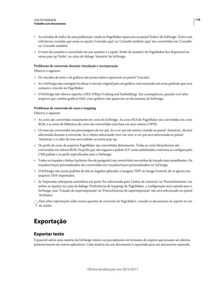 USO DO INDESIGN                                                                                                          118
Trabalho com documentos



• As entradas de índice de uma publicação criada no PageMaker aparecem no painel 'Índice' do InDesign. Texto com
  referências cruzadas que usem as opções 'Consulte aqui' ou 'Consulte também aqui' são convertidos em 'Consulte'
  ou 'Consulte também'.
• O texto do sumário é convertido em um sumário e a opção 'Estilo de sumário' do PageMaker fica disponível no
  menu pop-up 'Estilo', na caixa de diálogo 'Sumário' do InDesign.

Problemas de conversão durante vinculação e incorporação
Observe o seguinte:
• Os vínculos de texto e de gráficos são preservados e aparecem no painel 'Vínculos'.
• Se o InDesign não conseguir localizar o vínculo original para um gráfico, será mostrado um aviso pedindo que você
  restaure o vínculo no PageMaker.
• O InDesign não oferece suporte a OLE (Object Linking and Embedding). Em conseqüência, quando você abre
  arquivos que contêm gráficos OLE, esses gráficos não aparecem no documento do InDesign.

Problemas de conversão de cores e trapping
Observe o seguinte:
• As cores são convertidas exatamente em cores do InDesign. As cores HLS do PageMaker são convertidas em cores
  RGB, e as cores da biblioteca de cores são convertidas com base em seus valores CMYK.
• Os tons são convertidos em porcentagens da cor-pai. Se a cor-pai não estiver contida no painel 'Amostras', ela será
  adicionada durante a conversão. Se o objeto selecionado tiver um tom, a cor-pai será selecionada no painel
  'Amostras' e o valor do tom será exibido no menu pop-up.
• Os perfis de cores de arquivos PageMaker são convertidos diretamente. Todas as cores Hexachrome são
  convertidas em valores RGB. Os perfis que não seguem o padrão ICC serão substituídos conforme as configurações
  CMS padrão e os perfis especificados para o InDesign.
• Todos os traçados e linhas (inclusive fios de parágrafo) são convertidos nos estilos de traçado mais semelhantes. Os
  traçados/traços personalizados são convertidos em traçados/traços personalizados no InDesign.
• O InDesign não aceita padrões de tela ou ângulos aplicados a imagens TIFF no Image Control; ele os ignora nos
  arquivos TIFF importados.
• Se 'Impressão sobreposta automática em preto' for selecionada para 'Linhas de contorno' ou 'Preenchimentos' (ou
  ambas as opções) na caixa de diálogo 'Preferências de trapping' do PageMaker, a configuração será copiada para o
  InDesign, mas 'Traçado de superimposição' ou 'Preenchimento de superimposição' não será selecionado no painel
  'Atributos'.
   Para obter informações sobre outras questões de conversão do PageMaker, consulte os documentos de suporte no site
   da Adobe.



Exportação
Exportar texto
É possível salvar uma matéria do InDesign inteira ou parcialmente em formatos de arquivo que possam ser abertos
posteriormente em outros aplicativos. Cada matéria em um documento é exportada para um documento separado.




                                       Última atualização em 20/5/2011
 