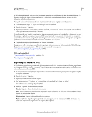 USO DO INDESIGN                                                                                                       119
Trabalho com documentos



O InDesign pode exportar texto em vários formatos de arquivos, que estão listados na caixa de diálogo Exportar. Os
formatos listados são usados por outros aplicativos e podem reter muitas das especificações de tipos, recuos e
tabulações definidas no documento.
Você pode salvar seções de texto usado com freqüência e itens de layout de página como fragmentos.
1 Com a ferramenta 'Tipo'      , clique na matéria que deve ser exportada.
2 Escolha 'Arquivo' > 'Exportar'.
3 Especifique um nome e um local para a matéria exportada, e selecione um formato de arquivo de texto em 'Salvar
   como tipo' (Windows) ou 'Formato' (Mac OS).
Se não for exibida uma lista dos seus aplicativos de processamento de textos, você poderá salvar o documento em um
formato que o aplicativo possa importar, como RTF. Se o aplicativo de processamento de textos não for compatível
com nenhum outro formato de exportação do InDesign, use um formato de somente texto. Note, porém, que exportar
em formato de somente texto remove do texto todos os atributos dos caracteres.
4 Clique em Salvar para exportar a matéria no formato selecionado.
Para preservar toda a formatação, use o filtro de exportação de texto com marcas de formatação do Adobe InDesign.
Para obter mais informações, exiba o PDF do texto com marcas de formatação em
www.adobe.com/go/learn_id_taggedtext_cs5_br (PDF).


Mais tópicos da Ajuda
“Exportar para PDF para impressão” na página 536
“Usar fragmentos” na página 423


Exportar para o formato JPEG
O JPEG usa um mecanismo de compactação de imagem padronizado para compactar imagens coloridas ou em escala
de cinza para exibição na tela. Use o comando 'Exportar' para exportar uma página simples, páginas espelhadas ou um
objeto selecionado no formato JPEG.
1 Se desejar, selecione um objeto para exportar. Você não precisa selecionar nada para exportar uma página simples
   ou páginas espelhadas.
2 Escolha 'Arquivo' > 'Exportar'.
3 Especifique um local e um nome de arquivo.
4 Em 'Salvar como tipo' (Windows) ou 'Formato' (Mac OS), escolha 'JPEG' e clique em 'Salvar'.
   Será exibida a caixa de diálogo 'Exportar JPEG'.
5 Na seção 'Exportar', escolha uma destas opções:
   'Seleção' Exporte o objeto selecionado no momento.

   Faixa Insira o número das páginas a serem exportadas. Separe os números em uma faixa usando um hífen e várias
   páginas ou faixas usando vírgulas.
   Selecionar tudo Exporte todas as páginas dos documentos.

   Páginas espelhadas Exporte páginas opostas de uma propagação para um único arquivo JPEG. Desmarque essa
   opção para exportar cada página como um arquivo JPEG separado.




                                        Última atualização em 20/5/2011
 