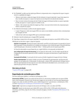 USO DO INDESIGN                                                                                                       120
Trabalho com documentos



6 Em 'Qualidade', escolha uma das opções que definem a compensação entre a compactação de arquivo (arquivo
   menor) e a qualidade de imagem:
   • 'Máxima' inclui todos os dados da imagem de alta resolução no arquivo exportado e requer mais espaço em
     disco. Escolha esta opção se o arquivo for impresso em um dispositivo de saída de alta resolução.
   • 'Baixo' só inclui versões de resolução de tela (72 dpi) de imagens de bitmap inseridas no arquivo exportado.
     Escolha esta opção se o arquivo apenas for exibido na tela.
   • 'Média' e 'Alta' incluem mais dados de imagem que 'Baixa', mas usam níveis variáveis de compactação para
     reduzir o tamanho do arquivo.
7 Em 'Método de formatação', escolha uma das seguintes opções:
   • A opção 'Progressivo' exibe uma imagem JPEG com cada vez mais detalhes conforme é feito o download para
     um navegador da Web.
   • 'Linha de base' exibe uma imagem JPEG após seu download completo.
8 Selecione o tipo de resolução para a imagem JPEG exportada.
9 Especifique o espaço da cor do arquivo exportado. Você pode optar por exportar como RGB, CMYK ou Cinza.
10 Selecione um dos itens a seguir e clique em Exportar.
   Perfil de cor incorporado Quando essa opção é selecionada, o perfil de cor do documento é incorporado ao arquivo
   JPEG exportado. O nome do perfil de cor é exibido em um pequeno texto à direita da opção. É possível selecionar
   o perfil desejado para o documento escolhendo 'Editar' > 'Atribuir perfis' antes de exportar para JPEG.
   Se Cinza for selecionado no menu Espaço da cor, a opção Perfil de cor incorporado será desativada.
   Usar configurações de sangria do documento Se essa opção for selecionada, a área de sangria especificada em
   Configuração de documento aparecerá no JPEG resultante. Essa opção será desativada se a opção Seleção for
   escolhida.
   Suavização de Serrilhado A suavização de texto suaviza as bordas irregulares de imagens de texto e bitmap.

   Simular superimposição Essa opção é similar ao recurso Visualização de superimposição, mas funciona para
   qualquer um dos espaços de cor selecionados. Se selecionada, o arquivo JPEG exportado pelo InDesign simula o
   efeito da superimposição de tintas especiais com valores diferentes de densidade neutra, convertendo as cores
   especiais para processar cores para a impressão.


Mais tópicos da Ajuda
“Arquivos JPEG (.jpg)” na página 400


Exportação de conteúdo para a Web
Há várias opções para redefinir o conteúdo do InDesign para a Web:
Dreamweaver (XHTML) Exporte uma seleção do documento ou o documento completo para um arquivo HTML
básico, sem formatação. É possível criar vínculos para imagens em um servidor ou criar uma pasta separada para
imagens. Use, então, um editor de HTML, como o Adobe Dreamweaver®, para formatar o conteúdo para a Web.
Consulte “Exportação do conteúdo para o Dreamweaver (CS5)” na página 121.
Copiar e colar Copie textos ou imagens do documento do InDesign e cole-os no editor de HTML.

Adobe PDF Exporte um documento para Adobe PDF e poste o PDF na Web. O PDF pode incluir elementos
interativos, como filmes, clipes de som, botões e transições de página. Consulte “Documentos PDF dinâmicos” na
página 567.




                                       Última atualização em 20/5/2011
 