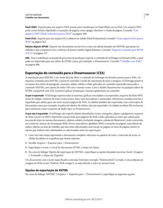 USO DO INDESIGN                                                                                                        121
Trabalho com documentos



Flash (SWF) Exporte para um arquivo SWF pronto para visualização no Flash Player ou na Web. Um arquivo SWF
pode conter botões, hiperlinks e transições de página, como apagar, dissolver e virada de página. Consulte “Crie
arquivos SWF (Flash) interativos para a Web” na página 560.
Flash (FLA) Exporte para um arquivo FLA editável no Adobe Flash Professional. Consulte “Criar arquivos FLA para a
Web” na página 563.
Edições digitais (EPUB) Exporte um documento ou um livro como um eBook baseado em XHTML que possa ser
refluído e seja compatível com o software de leitura Adobe Digital Editions. Consulte “Exportar conteúdo para EPUB
(CS 5)” na página 127.
XML Para a redefinição avançada de processos de produção, exporte o conteúdo do InDesign em formato XML, o qual
pode ser importado para um editor de HTML como, por exemplo, o Dreamweaver. Consulte “Trabalho com XML”
na página 606.


Exportação do conteúdo para o Dreamweaver (CS5)
A exportação para XHTML é um modo fácil de obter o conteúdo do InDesign em formato pronto para a Web. Ao
exportar conteúdo para XHTML, é possível controlar o modo de exportação de texto e imagens. O InDesign preserva
os nomes dos estilos de parágrafo, caractere, objeto, tabela e célula aplicados ao conteúdo exportado marcando o
conteúdo XHTML com classes de estilo CSS com o mesmo nome. Com o Adobe Dreamweaver ou qualquer editor de
HTML compatível com CSS, é possível aplicar formatação e layout rapidamente ao conteúdo.
O que é exportado O InDesign exporta todas as matérias, gráficos vinculados e incorporados, arquivos de filme SWF,
notas de rodapé, variáveis de texto (como texto), listas com marcadores e numeradas, referências cruzadas internas e
hiperlinks que saltam para um texto ou para páginas da Web. As tabelas também são exportadas, mas certos tipos de
formatação como, por exemplo, traçados de tabela e de células, não são exportados. As tabelas recebem IDs exclusivas
para referência como conjuntos de dados Spry no Dreamweaver.
O que não é exportado O InDesign não exporta objetos desenhados (como retângulos, elipses e polígonos), arquivos
de filme (exceto os SWF), hiperlinks (exceto links para páginas da Web e links aplicados ao texto que saltam para
âncoras de texto no mesmo documento), objetos colados (incluindo imagens coladas do Illustrator), texto convertido
em contorno, marcas de formatação XML, livros, marcadores, glyphlets SING, transições de página, marcadores de
índice, objetos na área de trabalho que não estão selecionados nem tocam na página ou itens de página-mestre (a
menos que tenham sido substituídos ou selecionados antes da exportação).
1 Caso você não esteja exportando o documento completo, selecione os quadros de texto, o intervalo de texto, as
   células da tabela ou os gráficos que deseja exportar.
2 Escolha Arquivo > Exportar para > Dreamweaver.
3 Especifique o nome e o local do documento HTML e clique em Salvar.
4 Na caixa de diálogo 'Opções de exportação de XHTML', especifique as opções desejadas nas áreas 'Geral', 'Imagens'
   e 'Avançado' e clique em 'Exportar'.
Um documento com o nome especificado e extensão .html (por exemplo, “boletim.html”) é criado, e uma subpasta de
imagens da Web (como “boletim-Web-images"), se especificada, é salva no mesmo local.

Opções de exportação de XHTML
Na caixa de diálogo 'XHTML' ('Arquivo' > 'Exportar para' > 'Dreamweaver'), especifique as seguintes opções.




                                          Última atualização em 20/5/2011
 