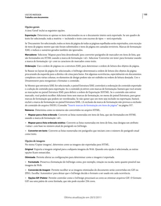 USO DO INDESIGN                                                                                                         122
Trabalho com documentos



Opções gerais
A área 'Geral' inclui as seguintes opções.
Exportação Determina se apenas os itens selecionados ou se o documento inteiro será exportado. Se um quadro de
texto for selecionado, toda a matéria — incluindo o texto com excesso de tipos — será exportada.
Se 'Documento' for selecionado, todos os itens de página de todas as páginas espelhadas serão exportados, com exceção
de itens de página-mestre que não foram substituídos e itens de página em camadas invisíveis. Marcas de formatação
XML e índices e sumários gerados também são ignorados.
Marcadores Selecione 'Mapear para lista desordenada' para converter parágrafos de marcador em itens de lista, que
são formatados em HTML usando a marca de formatação <ul>. Selecione 'Converter em texto' para formatar usando
a marca de formatação <p> com os caracteres do marcador como texto.
Ordenação Use a ordem de páginas ou a estrutura XML para determinar a ordem de leitura dos objetos da página.

Se Basear no layout de página for selecionado, o InDesign determinará a ordem de leitura dos objetos da página
procurando da esquerda para a direita e de cima para baixo. Em algumas ocorrências, especialmente em documentos
complexos com várias colunas, os elementos de design podem não ser exibidos na ordem de leitura desejada. Use o
Dreamweaver para reorganizar e formatar o conteúdo.
Se Mesmo que estrutura XML for selecionado, o painel Estrutura XML controlará a ordenação do conteúdo exportado
e a seleção de conteúdo para exportação. Se o conteúdo já estiver com marcas de formatação, bastará que você arraste
as marcações no painel Estrutura XML para definir a ordem de Exportação XHTML. Se o conteúdo não estiver
marcado, você poderá escolher Adicionar itens sem marcas de formatação, no menu do painel Estrutura, para gerar
marcas de formatação que podem ser reordenadas. Se não quiser que um item seja incluído na exportação, bastará
excluir a marca de formatação no painel Estrutura XML. (A exclusão da marca de formatação não provoca a exclusão
do conteúdo do arquivo INDD.) Consulte “Inserir marcas de formatação em itens de página” na página 557.
Números Determina como os números são convertidos no arquivo HTML.

• Mapear para a lista ordenada Converte as listas numeradas em itens de lista, que são formatados em HTML
usando a marca de formatação <ol>.
• Mapear para a lista ordenada estática Converte as listas numeradas em itens de lista, mas designa um atributo
<value> com base no número atual do parágrafo no InDesign.
• Converter em texto Converte as listas numeradas em parágrafos que iniciam com o número do parágrafo atual
como texto.

Opções de imagens
No menu 'Copiar imagens', determine como as imagens são exportadas para HTML.
Original Exporta a imagem original para a subpasta imagens da Web. Quando esta opção é selecionada, as outras
opções ficam esmaecidas.
Otimizada Permite alterar as configurações para determinar como a imagem é exportada.

• Formatada Preserva a formatação do InDesign como, por exemplo, rotação ou escala, tanto quanto possível nas
imagens da Web.
• Conversão de imagem Permite escolher se as imagens otimizadas do documento serão convertidas em GIF ou
JPEG. Escolha 'Automático' para deixar que o InDesign decida o formato a ser usado em cada ocorrência.
• Opções GIF (Paleta) Permite controlar como o InDesign processará as cores ao otimizar arquivos GIF. O formato
GIF usa uma paleta de cores limitada, que não pode exceder 256 cores.




                                         Última atualização em 20/5/2011
 