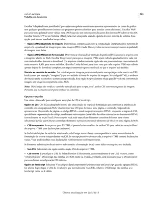 USO DO INDESIGN                                                                                                          123
Trabalho com documentos



Escolha 'Adaptável (sem pontilhado)' para criar uma paleta usando uma amostra representativa de cores do gráfico
sem qualquer pontilhamento (mistura de pequenos pontos coloridos para simular cores adicionais). Escolha 'Web'
para criar uma paleta de cores válidas para a Web que são um subconjunto das cores dos sistemas Windows e Mac OS.
Escolha 'Sistema' (Win) ou 'Sistema' (Mac) para criar uma paleta usando a paleta de cores interna do sistema. Essa
opção pode causar resultados inesperados.
• Opções JPEG (Qualidade de imagem) Determina a compensação entre a compactação (para tamanhos menores de
arquivo) e a qualidade de imagem para cada imagem JPEG criada. 'Baixa' produz os menores arquivos com a qualidade
de imagem mais baixa.
• Opções JPEG (Método de formatação) Determina a velocidade de exibição de gráficos JPEG quando o arquivo com
a imagem é aberto na Web. Escolha 'Progressivo' para que as imagens JPEG sejam exibidas gradualmente e cada vez
com mais detalhes durante o download. (Os arquivos criados com esta opção são um pouco maiores e necessitam de
mais memória RAM para serem exibidos.) Escolha 'Linha de base' para fazer com que cada arquivo JPEG seja exibido
apenas depois do download completo; um espaço reservado aparece no local até que o arquivo seja exibido.
Vincular ao caminho do servidor Em vez de exportar imagens para uma subpasta, essa opção permite inserir um URL
local (como, por exemplo, “imagens/”) que será exibido à frente do arquivo de imagem. No código HTML, o atributo
do vínculo exibe o caminho e a extensão especificada. Essa opção é especialmente eficaz quando você está convertendo
imagens em imagens compatíveis com a Web.
Nota: O InDesign não verifica o caminho especificado para scripts Java™, estilos CSS externos ou pastas de imagem.
Portanto, use o Dreamweaver para verificar os caminhos.

Opções avançadas
Use a área 'Avançado' para configurar as opções de CSS e JavaScript.
Opções de CSS CSS (Cascading Style Sheets) são uma coleção de regras de formatação que controlam a aparência do
conteúdo em uma página da Web. Quando você usa CSS para formatar uma página, o conteúdo é separado da
apresentação. O conteúdo da página—o código HTML—reside no próprio arquivo HTML, enquanto as regras de CSS,
que definem a apresentação do código, residem em outro arquivo (uma folha de estilos externa) ou no documento HTML
(normalmente na seção Head). Por exemplo, você pode especificar diferentes tamanhos de fontes para o texto
selecionado e pode usar CSS para controlar o formato e o posicionamento de elementos de bloco em uma página da Web.
• CSS incorporado Ao exportar para XHTML, é possível criar uma lista de estilos CSS para exibição na seção Head
do arquivo HTML com declarações (atributos).
Se Incluir definições de estilo for selecionado, o InDesign tentará fazer a correspondência entre seus atributos da
formatação de texto e os equivalentes em CSS. Se essa opção estiver desmarcada, o arquivo HTML conterá declarações
vazias. Você poderá editar essas declarações posteriormente no Dreamweaver.
Se Preservar substituições locais estiver selecionado, a formatação local, como itálico ou negrito, será incluída.
• Sem CSS Selecionar esta opção omite a seção CSS do arquivo HTML.
• CSS externo Especifique o URL da folha de estilos CSS existente, que normalmente é um URL relativo, como
“/styles/style.css". O InDesign não verifica se o CSS existe ou é válido, portanto, será necessário usar o Dreamweaver
para confirmar a configuração CSS externa.
Opções de JavaScript Selecione 'Vínculo para JavaScript externo' para executar um JavaScript quando a página HTML
for aberta. Especifique o URL do JavaScript, que normalmente é um URL relativo. O InDesign não verifica se o
JavaScript existe ou é válido.




                                        Última atualização em 20/5/2011
 
