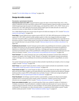 USO DO INDESIGN                                                                                                         7
O que há de novo



Consulte “Uso do Adobe Bridge com o InDesign” na página 106.


Design de mídia cruzada

Documentos e apresentações interativos
Importação de arquivos FLV e MP3 É possível importar arquivos de vídeo no formato Flash Video (.FLV e .F4V),
arquivos codificados em H.264 (como MP4) e arquivos SWF. É possível importar arquivos de áudio no formato MP3.
Ainda há suporte para tipos de arquivos de mídia antigos, como QuickTime (.MOV), .AVI e .WMV. Porém, use os
formatos FLV, F4V, MP4 e MP3 para tirar proveito total do amplo suporte de mídia oferecido nas versões mais
recentes do Acrobat, do Adobe Reader e do Adobe Flash Player.
Use o Adobe Media Encoder para converter tipos de arquivos de mídia mais antigos em .FLV. Consulte “Revincular
arquivos de mídia legados” na página 589.
Painel 'Mídia' O painel 'Mídia' permite visualizar arquivos SWF, FLV, F4V, MP4 e MP3 diretamente no InDesign. Para
arquivos FLV, F4V e MP4, é possível escolher qualquer quadro no vídeo como imagem de pôster para espaço
reservado. Você pode escolher os controles de reprodução de vídeo que deseja disponibilizar para o espectador do seu
documento interativo. O painel 'Mídia' permite criar pontos de navegação, que são marcadores de código de tempo
que você pode direcionar com ações de botão. Consulte “Adicionar arquivos de som e de filme a documentos” na
página 585.
Predefinições de movimento O painel 'Animação' permite atribuir uma predefinição de movimento a qualquer item
de página como forma de criar uma animação rapidamente. Essas predefinições de movimento são idênticas às
disponíveis no Adobe Flash CS5 Professional. Além disso, o InDesign pode importar qualquer predefinição de
movimento personalizada criada no Flash, possibilitando a colaboração dos usuários desses dois aplicativos para criar
efeitos de animação. Consulte “Animar um documento com predefinições de movimento” na página 590.
Painel 'Animação' Use o painel 'Animação' para criar ou editar efeitos de animação. É possível editar atributos de
animação com suporte, como 'Posição', 'Escala', 'Rotação' ou 'Opacidade'. Salve qualquer animação personalizada
criada no InDesign como uma predefinição de movimento personalizada que pode ser compartilhada com outros
usuários.
Use o painel 'Animação' para especificar quando um objeto animado é reproduzido; por exemplo, ao clicar ou carregar
a página. Consulte “Animação” na página 589.
Painel 'Tempo' Use o painel 'Tempo' para alterar a ordem na qual os objetos animados são reproduzidos. Consulte
“Usar o painel 'Tempo' para alterar a ordem da animação” na página 593.
Painel 'Estados do objeto' Use o painel 'Estados do objeto' para criar várias versões de um objeto. Por exemplo, você
pode criar um único objeto de página com 20 estados diferentes, cada um deles contendo uma foto diferente. Qualquer
usuário que abrir o arquivo PDF ou SWF poderá clicar nos botões 'Avançar' e 'Voltar' para navegar pela galeria de
fotos. Consulte “Criar uma apresentação de slides de multiestado” na página 602.
Painel 'Visualização' No InDesign, é possível visualizar a interatividade e a animação da seleção atual, da página
espelhada atual ou do documento inteiro usando o painel 'Visualização'. Também é possível testar elementos
interativos em um navegador da Web. Consulte “Visualizar documentos interativos” na página 569.
Pixels como unidade de medida Agora, você pode especificar Pixels como unidade de medida em 'Preferências' >
'Unidades e incrementos'. É possível substituir a unidade de medida atual adicionando “px” aos seus valores nos
campos de edição do painel de controle, de caixas de diálogo e de outros painéis. Quando pixels são usados, objetos e
coordenadas X/Y são ajustados com valores de pixels inteiros, e as espessuras de linha listadas no painel 'Traçado'
também mudam para pixels. Consulte “Alterar unidades de medida e réguas” na página 47.




                                        Última atualização em 20/5/2011
 