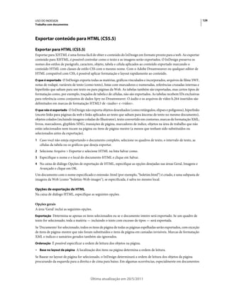 USO DO INDESIGN                                                                                                         124
Trabalho com documentos




Exportar conteúdo para HTML (CS5.5)

Exportar para HTML (CS5.5)
Exportar para XHTML é uma forma fácil de obter o conteúdo do InDesign em formato pronto para a web. Ao exportar
conteúdo para XHTML, é possível controlar como o texto e as imagens serão exportados. O InDesign preserva os
nomes dos estilos de parágrafo, caractere, objeto, tabela e célula aplicados ao conteúdo exportado marcando o
conteúdo HTML com classes de estilo CSS com o mesmo nome. Com o Adobe Dreamweaver ou qualquer editor de
HTML compatível com CSS, é possível aplicar formatação e layout rapidamente ao conteúdo.
O que é exportado O InDesign exporta todas as matérias, gráficos vinculados e incorporados, arquivos de filme SWF,
notas de rodapé, variáveis de texto (como texto), listas com marcadores e numeradas, referências cruzadas internas e
hiperlinks que saltam para um texto ou para páginas da Web. As tabelas também são exportadas, mas certos tipos de
formatação como, por exemplo, traçados de tabela e de células, não são exportados. As tabelas recebem IDs exclusivas
para referência como conjuntos de dados Spry no Dreamweaver. O áudio e os arquivos de vídeo h.264 inseridos são
delimitados em marcas de formatação HTML5 de <áudio> e <vídeo>.
O que não é exportado O InDesign não exporta objetos desenhados (como retângulos, elipses e polígonos), hiperlinks
(exceto links para páginas da web e links aplicados ao texto que saltam para âncoras de texto no mesmo documento),
objetos colados (incluindo imagens coladas do Illustrator), texto convertido em contorno, marcas de formatação XML,
livros, marcadores, glyphlets SING, transições de página, marcadores de índice, objetos na área de trabalho que não
estão selecionados nem tocam na página ou itens de página-mestre (a menos que tenham sido substituídos ou
selecionados antes da exportação).
1 Caso você não esteja exportando o documento completo, selecione os quadros de texto, o intervalo de texto, as
   células da tabela ou os gráficos que deseja exportar.
2 Selecione Arquivo > Exportar e selecione HTML na lista Salvar como.
3 Especifique o nome e o local do documento HTML e clique em Salvar.
4 Na caixa de diálogo Opções de exportação de HTML, especifique as opções desejadas nas áreas Geral, Imagens e
   Avançado e clique em OK.
Um documento com o nome especificado e extensão .html (por exemplo, “boletim.html”) é criado, e uma subpasta de
imagens da Web (como “boletim-Web-images"), se especificada, é salva no mesmo local.

Opções de exportação de HTML
Na caixa de diálogo HTML, especifique as seguintes opções.

Opções gerais
A área 'Geral' inclui as seguintes opções.
Exportação Determina se apenas os itens selecionados ou se o documento inteiro será exportado. Se um quadro de
texto for selecionado, toda a matéria — incluindo o texto com excesso de tipos — será exportada.
Se 'Documento' for selecionado, todos os itens de página de todas as páginas espelhadas serão exportados, com exceção
de itens de página-mestre que não foram substituídos e itens de página em camadas invisíveis. Marcas de formatação
XML e índices e sumários gerados também são ignorados.
Ordenação É possível especificar a ordem de leitura dos objetos na página.

• Base no layout da página A localização dos itens na página determina a ordem de leitura.
Se Basear no layout de página for selecionado, o InDesign determinará a ordem de leitura dos objetos da página
procurando da esquerda para a direita e de cima para baixo. Em algumas ocorrências, especialmente em documentos



                                         Última atualização em 20/5/2011
 