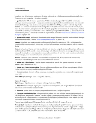 USO DO INDESIGN                                                                                                       125
Trabalho com documentos



complexos com várias colunas, os elementos de design podem não ser exibidos na ordem de leitura desejada. Use o
Dreamweaver para reorganizar e formatar o conteúdo.
• Igual à estrutura XML Se Mesmo que estrutura XML for selecionado, o painel Estrutura XML controlará a
ordenação do conteúdo exportado e a seleção de conteúdo para exportação. Se o conteúdo já estiver com marcas de
formatação, bastará que você arraste as marcações no painel Estrutura XML para definir a ordem de Exportação
XHTML. Se o conteúdo não estiver marcado, você poderá escolher Adicionar itens sem marcas de formatação, no
menu do painel Estrutura, para gerar marcas de formatação que podem ser reordenadas. Se não quiser que um item
seja incluído na exportação, bastará excluir a marca de formatação no painel Estrutura XML. (A exclusão da marca de
formatação não provoca a exclusão do conteúdo do arquivo INDD.) Consulte “Inserir marcas de formatação em itens
de página” na página 557.
• Igual ao painel Artigos A ordem dos elementos no painel Artigos determina a ordem de leitura. Somente os artigos
marcados são exportados. Consulte “Inclui artigos para exportação” na página 156.
Margem Especifique uma margem simples em EMs ou pixels. Especificar margens em EMs é melhor para obter
compatibilidade em várias telas. O mesmo valor em EMs é aplicado a todas as margens: superior, inferior, esquerda e
direita.
Marcadores Selecione 'Mapear para lista desordenada' para converter parágrafos de marcador em itens de lista, que
são formatados em HTML usando a marca de formatação <ul>. Selecione 'Converter em texto' para formatar usando
a marca de formatação <p> com os caracteres do marcador como texto. Se você tiver usado marcadores automáticos
nativos InDesign, os sub-marcadores também serão incluídos.
Números Determina como os números são convertidos no arquivo HTML. Se você tiver usado numeradores
automáticos nativos InDesign, os sub-marcadores também serão incluídos
• Mapear para a lista ordenada Converte as listas numeradas em itens de lista, que são formatados em HTML
usando a marca de formatação <ol>.
• Mapear para a lista ordenada estática Converte as listas numeradas em itens de lista, mas designa um atributo
<value> com base no número atual do parágrafo no InDesign.
• Converter em texto Converte as listas numeradas em parágrafos que iniciam com o número do parágrafo atual
como texto.
Exibir HTML após exportação Inicie o navegador, se houver.


Opções da imagem
Copiar imagens Especifique como as imagens serão exportadas para HTML.

• Original Exporta a imagem original para a subpasta “<document_name>-web-images”. Quando esta opção é
selecionada, as outras opções ficam esmaecidas.
• Otimizada Permite alterar as configurações para determinar como a imagem é exportada.
• Vincular ao caminho do servidor Em vez de exportar imagens para uma subpasta, essa opção permite inserir um
URL local (como, por exemplo, “imagens/”) que será exibido à frente do arquivo de imagem. No código HTML, o
atributo do vínculo exibe o caminho e a extensão especificada. Essa opção é especialmente eficaz quando você está
convertendo imagens em imagens compatíveis com a Web.
Preservar aparência do layout Marque para herdar os atributos do objeto de imagem do layout.

Resolução (ppi) Especifique a resolução das imagens em pixels por polegada (ppi). Os sistemas operacionais têm a
resolução padrão de 72 ppi ou 96 ppi. Porém, a resolução dos dispositivos móveis varia de 132 ppi (iPad) a 172 ppi
(Sony Reader), para mais de 300 ppi (iPhone 4). Você pode especificar um valor de ppi para cada objeto selecionado.
Os valores incluem 72, 96, 150 (média para todos os dispositivos ebook atuais) e 300.



                                      Última atualização em 20/5/2011
 