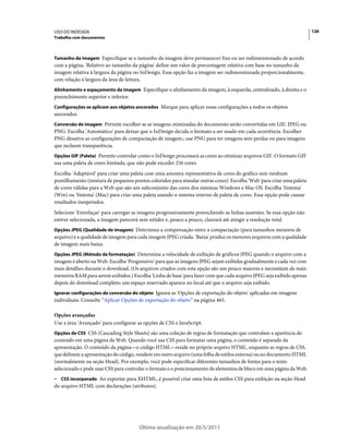 USO DO INDESIGN                                                                                                       126
Trabalho com documentos



Tamanho da imagem Especifique se o tamanho da imagem deve permanecer fixo ou ser redimensionado de acordo
com a página. 'Relativo ao tamanho da página' define um valor de porcentagem relativa com base no tamanho da
imagem relativa à largura da página no InDesign. Essa opção faz a imagem ser redimensionada proporcionalmente,
com relação à largura da área de leitura.
Alinhamento e espaçamento da imagem Especifique o alinhamento da imagem, à esquerda, centralizado, à direita e o
preenchimento superior e inferior.
Configurações se aplicam aos objetos ancorados Marque para aplicar essas configurações a todos os objetos
ancorados.
Conversão de imagem Permite escolher se as imagens otimizadas do documento serão convertidas em GIF, JPEG ou
PNG. Escolha 'Automático' para deixar que o InDesign decida o formato a ser usado em cada ocorrência. Escolher
PNG desativa as configurações de compactação de imagem.; use PNG para ter imagens sem perdas ou para imagens
que incluem transparência.
Opções GIF (Paleta) Permite controlar como o InDesign processará as cores ao otimizar arquivos GIF. O formato GIF
usa uma paleta de cores limitada, que não pode exceder 256 cores.
Escolha 'Adaptável' para criar uma paleta com uma amostra representativa de cores do gráfico sem nenhum
pontilhamento (mistura de pequenos pontos coloridos para simular outras cores). Escolha 'Web' para criar uma paleta
de cores válidas para a Web que são um subconjunto das cores dos sistemas Windows e Mac OS. Escolha 'Sistema'
(Win) ou 'Sistema' (Mac) para criar uma paleta usando o sistema interno de paleta de cores. Essa opção pode causar
resultados inesperados.
Selecione 'Entrelaçar' para carregar as imagens progressivamente preenchendo as linhas ausentes. Se essa opção não
estiver selecionada, a imagem parecerá sem nitidez e, pouco a pouco, clareará até atingir a resolução total.
Opções JPEG (Qualidade de imagem) Determina a compensação entre a compactação (para tamanhos menores de
arquivo) e a qualidade de imagem para cada imagem JPEG criada. 'Baixa' produz os menores arquivos com a qualidade
de imagem mais baixa.
Opções JPEG (Método de formatação) Determina a velocidade de exibição de gráficos JPEG quando o arquivo com a
imagem é aberto na Web. Escolha 'Progressivo' para que as imagens JPEG sejam exibidas gradualmente e cada vez com
mais detalhes durante o download. (Os arquivos criados com esta opção são um pouco maiores e necessitam de mais
memória RAM para serem exibidos.) Escolha 'Linha de base' para fazer com que cada arquivo JPEG seja exibido apenas
depois do download completo; um espaço reservado aparece no local até que o arquivo seja exibido.
Ignorar configurações de conversão do objeto Ignora as 'Opções de exportação do objeto' aplicadas em imagens
individuais. Consulte “Aplicar Opções de exportação do objeto” na página 465.

Opções avançadas
Use a área 'Avançado' para configurar as opções de CSS e JavaScript.
Opções de CSS CSS (Cascading Style Sheets) são uma coleção de regras de formatação que controlam a aparência do
conteúdo em uma página da Web. Quando você usa CSS para formatar uma página, o conteúdo é separado da
apresentação. O conteúdo da página—o código HTML—reside no próprio arquivo HTML, enquanto as regras de CSS,
que definem a apresentação do código, residem em outro arquivo (uma folha de estilos externa) ou no documento HTML
(normalmente na seção Head). Por exemplo, você pode especificar diferentes tamanhos de fontes para o texto
selecionado e pode usar CSS para controlar o formato e o posicionamento de elementos de bloco em uma página da Web.
• CSS incorporado Ao exportar para XHTML, é possível criar uma lista de estilos CSS para exibição na seção Head
do arquivo HTML com declarações (atributos).




                                      Última atualização em 20/5/2011
 