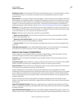 USO DO INDESIGN                                                                                                           128
Trabalho com documentos



Identificador exclusivo Todo documento EPUB requer um identificador exclusivo. Você pode especificar o atributo
de identificador exclusivo. Se você deixar este campo em branco, um identificador exclusivo será criado
automaticamente.
Ordem de leitura Se você selecionar Basear no layout de página, a ordem de leitura dos itens da página no EPUB será
determinada por sua localização na página. O InDesign lê da esquerda para a direita e de cima para baixo. Se quiser
mais controle sobre a ordem de leitura, use o painel Marcas de formatação XML para marcar a formatação dos itens
da página. Se você selecionar Mesmo que estrutura XML, a ordem das marcas de formatação na Visualização da
estrutura determinará a ordem de leitura. Consulte “Inserir marcas de formatação em itens de página” na página 557.
Marcadores Selecione 'Mapear para lista desordenada' para converter parágrafos de marcador em itens de lista, que
são formatados em HTML usando a marca de formatação <ul>. Selecione 'Converter em texto' para formatar usando
a marca de formatação <p> com os caracteres do marcador como texto.
Números Determina como os números são convertidos no arquivo HTML.

• Mapear para a lista ordenada Converte as listas numeradas em itens de lista, que são formatados em HTML
usando a marca de formatação <ol>.
• Mapear para a lista ordenada estática Converte as listas numeradas em itens de lista, mas designa um atributo
<value> com base no número atual do parágrafo no InDesign.
• Converter em texto Converte as listas numeradas em parágrafos que iniciam com o número do parágrafo atual
como texto.
'Exibir eBook após exportação' Inicia o Adobe Digital Editions Reader, se este estiver presente. Uma mensagem de
alerta aparecerá se o sistema não possuir um leitor configurado para exibir documentos .epub.

Opções da seção 'Imagens' do Digital Editions
A seção 'Imagens' da caixa de diálogo 'Opções de exportação de Digital Editions' contém estas opções. No menu
'Conversão de imagens', determine como as imagens são exportadas para HTML.
Formatada Preserva a formatação do InDesign como, por exemplo, rotação ou escala, tanto quanto possível nas
imagens da Web.
Conversão de imagem Permite escolher se as imagens otimizadas do documento serão convertidas em GIF ou JPEG.
Escolha 'Automático' para deixar que o InDesign decida o formato a ser usado em cada ocorrência.
Opções GIF (Paleta) Permite controlar como o InDesign processará as cores ao otimizar arquivos GIF. O formato GIF
usa uma paleta de cores limitada, que não pode exceder 256 cores.
Escolha 'Adaptável' para criar uma paleta com uma amostra representativa de cores do gráfico sem nenhum
pontilhamento (mistura de pequenos pontos coloridos para simular outras cores). Escolha 'Web' para criar uma paleta
de cores válidas para a Web que são um subconjunto das cores dos sistemas Windows e Mac OS. Escolha 'Sistema'
(Win) ou 'Sistema' (Mac) para criar uma paleta usando o sistema interno de paleta de cores. Essa opção pode causar
resultados inesperados.
Selecione Entrelaçar para exibir, de modo gradual, uma imagem carregada lentamente, preenchendo as linhas
ausentes. Se essa opção não estiver selecionada, a imagem parecerá sem nitidez e, pouco a pouco, clareará até atingir a
resolução total.
Opções JPEG (Qualidade de imagem) Determina a compensação entre a compactação (para tamanhos menores de
arquivo) e a qualidade de imagem para cada imagem JPEG criada. 'Baixa' produz os menores arquivos com a qualidade
de imagem mais baixa.
Opções JPEG (Método de formatação) Determina a velocidade de exibição de gráficos JPEG quando o arquivo com a
imagem é aberto na Web. Escolha 'Progressivo' para que as imagens JPEG sejam exibidas gradualmente e cada vez com



                                        Última atualização em 20/5/2011
 