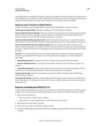 USO DO INDESIGN                                                                                                              129
Trabalho com documentos



mais detalhes durante o download. (Os arquivos criados com esta opção são um pouco maiores e necessitam de mais
memória RAM para serem exibidos.) Escolha 'Linha de base' para fazer com que cada arquivo JPEG seja exibido apenas
depois do download completo; um espaço reservado aparece no local até que o arquivo seja exibido.

Opções da seção 'Conteúdo' do Digital Editions
A seção 'Conteúdo' da caixa de diálogo 'Opções de exportação de Digital Editions' contém estas opções.
'Formato para conteúdo de EPUB' Especifique se deseja usar o formato XHTML ou DTBook.

'Incluir entradas de sumário do InDesign' Selecione esta opção se quiser gerar um sumário no lado esquerdo do eBook.
No menu 'Estilo de sumário', especifique o estilo de sumário a ser usado no eBook. Você pode escolher 'Layout' >
'Estilos de sumário' para criar um estilo de sumário especial para o seu eBook.
'Suprimir entradas automáticas para documentos' Selecione esta opção se não quiser que os nomes de documento
sejam exibidos no sumário do eBook. Essa opção é útil principalmente quando você cria um eBook a partir de um livro.
Usar entradas de primeiro nível como quebras de capítulo Selecione esta opção para dividir o eBook em vários
arquivos, cada um começando com a entrada de sumário de primeiro nível. Se um arquivo de conteúdo exceder 260
Kb, um novo capítulo se iniciará no início do parágrafo entre as entradas de primeiro nível, para ajudar a evitar o limite
de 300 Kb.
Gerar CSS CSS (Cascading Style Sheets) são uma coleção de regras de formatação que controlam a aparência do
conteúdo em uma página da Web. Quando você usa CSS para formatar uma página, o conteúdo é separado da
apresentação.
• Incluir definições de estilo Ao exportar para EPUB, você pode criar uma lista de estilos CSS editável.
• 'Preservar substituições locais' Se esta opção for selecionada, a formatação local, como itálico ou negrito, será
incluída.
• 'Incluir fontes incorporáveis' Inclui no eBook todas as fontes com permissão para serem incorporadas. As fontes
incluem bits de incorporação que determinam se a fonte tem permissão para ser incorporada.
Somente nomes de estilo Selecionar esta opção faz com que sejam incluídos na folha de estilos do EPUB apenas
nomes de estilo não definidos.
Usar arquivo CSS existente Especifique o URL da folha de estilo CSS existente, que normalmente é um URL relativo,
como “/styles/style.css”. O InDesign não verifica se o CSS existe ou é válido, e, portanto, será necessário confirmar a
configuração CSS.


Exportar conteúdo para EPUB (CS 5.5)
É possível exportar um documento ou um livro como um eBook, em formato EPUB, que possa ser refluído e que seja
compatível com o software de leitura Adobe Digital Editions e outros aplicativos de software de leitura do eBook.
1 Siga um destes procedimentos:
   • Abra o documento e escolha Arquivo > Exportar.
   • Abra um livro e, no menu do painel 'Livro', escolha 'Exportar livro para EPUB'.
2 Especifique um nome de arquivo e um local.
3 Na lista 'Salvar como tipo', escolha EPUB e clique em 'Salvar'.
4 Na caixa de diálogo Opções de exportação do EPUB, especifique as opções desejadas nas áreas Geral, Imagens e
   Conteúdo.




                                         Última atualização em 20/5/2011
 