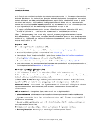 USO DO INDESIGN                                                                                                        130
Trabalho com documentos



O InDesign cria um arquivo individual .epub que contém o conteúdo baseado em XHTML. Se especificado, o arquivo
exportado poderá incluir uma imagem de capa. A imagem de capa é criada a partir de uma imagem ou a partir de uma
imagem de miniatura JPEG da primeira página no documento especificado (ou o documento de origem de estilo se
um livro for selecionado). A miniatura é usada para representar o livro em leitores EPUB ou na visualização da
biblioteca do Digital Editions Reader. Para exibir o arquivo, você precisa de um leitor EPUB. Também é possível usar
o Adobe Digital Editions, que pode ser baixado gratuitamente no site da Adobe na web.
   O arquivo .epub é basicamente um arquivo .zip. Para exibir e editar o conteúdo de um arquivo .EPUB, altere a
   extensão de .epub para .zip e extraia o conteúdo. Isso é especialmente útil para editar o arquivo CSS.
Nota: Os objetos do InDesign, como formas, linhas, quadros de texto e objetos que contêm imagens, sempre são
exportados quando você escolhe a opção de ordem 'Com base no layout da página'. Os objetos vazios não são exportados
a menos que você tenha aplicado uma configuração ao objeto InDesign por meio das Opções de exportação de objeto para
exportar como JPEG, GIF ou PNG.

Recursos EPUB
Use os links a seguir para saber sobre o formato EPUB.
• Para obter uma lista de artigos e recursos EPUB, consulte www.adobe.com/go/learn_id_epub_br.
• Para obter mais informações sobre o formato EPUB, acesse www.idpf.org.
• Faça download de uma cópia gratuita do leitor Digital Editions em www.adobe.com/products/digitaleditions.
• Leia o blog Digital Editions para obter informações sobre o Digital Editions.
• Para obter informações sobre como exportar para o Kindle, consulte o white paper InDesign to Kindle.
• Saiba como converter seus arquivos InDesign no formato EPUB e comece a vender seus eBooks para visualizar no
  iPad da Apple. Consulte o Documeento InDesign para iPad.

Opções de exportação gerais do EPUB
A seção 'Geral' da caixa de diálogo 'Opções de exportação do EPUB' contém as seguintes opções.
'Incluir metadados do documento' Os metadados do documento (ou do documento de origem do estilo, caso um livro
tenha sido selecionado) são incluídos no arquivo exportado.
'Adicionar entrada do editor' Especifique as informações do editor exibidas nos metadados do eBook. Você pode
especificar um URL para o editor de forma que alguém que receba o eBook possa acessar o site do editor.
Identificador exclusivo Todo documento EPUB requer um identificador exclusivo. Você pode especificar o atributo
de identificador exclusivo. Se você deixar este campo em branco, um identificador exclusivo será criado
automaticamente.
Capa do EPUB Especifica a imagem da capa do eBook. Escolha uma das seguintes opções:

• Sem imagem de capa Se esta opção estiver selecionada, nenhuma imagem de capa será adicionada ao eBook.
• Rasterizar primeira página Se esta opção estiver selecionada, crie um arquivo de imagem na primeira página do
eBook para usá-la como capa.
• Usar o arquivo de imagem existente Se esta opção estiver selecionada, você poderá especificar uma imagem no
computador para usá-la como capa.
Ordenação permite que você especifique a ordem na qual os elementos da página serão exportados.

• Base no layout da página A localização dos itens na página determina a ordem de leitura.




                                       Última atualização em 20/5/2011
 