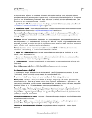 USO DO INDESIGN                                                                                                       131
Trabalho com documentos



Se Basear no layout de página for selecionado, o InDesign determinará a ordem de leitura dos objetos da página
procurando da esquerda para a direita e de cima para baixo. Em algumas ocorrências, especialmente em documentos
complexos com várias colunas, os elementos de design podem não ser exibidos na ordem de leitura desejada. Use o
Dreamweaver para reorganizar e formatar o conteúdo.
• Igual à estrutura XML A ordem das marcas na 'Visualização da estrutura' determina a ordem de leitura. Consulte
“Inserir marcas de formatação em itens de página” na página 557.
• Igual ao painel Artigos A ordem dos elementos no painel Artigos determina a ordem de leitura. Somente os artigos
marcados são exportados. Consulte “Inclui artigos para exportação” na página 156.
Margem do livro Especifique uma margem simples em EMs ou pixels. Especificar margens em EMs é melhor para
obter compatibilidade em várias telas. O mesmo valor em EMs é aplicado a todas as margens: superior, inferior,
esquerda e direita.
Marcadores Selecione 'Mapear para lista desordenada' para converter parágrafos de marcador em itens de lista, que
são formatados em HTML usando a marca de formatação <ul>. Selecione 'Converter em texto' para formatar usando
a marca de formatação <p> com os caracteres do marcador como texto. Se você tiver usado marcadores automáticos
nativos InDesign, os sub-marcadores também serão incluídos.
Números Determina como os números são convertidos no arquivo HTML. Se você tiver usado numeradores
automáticos nativos InDesign, os sub-marcadores também serão incluídos
• Mapear para a lista ordenada Converte as listas numeradas em itens de lista, que são formatados em HTML
usando a marca de formatação <ol>.
• Mapear para a lista ordenada estática Converte as listas numeradas em itens de lista, mas designa um atributo
<value> com base no número atual do parágrafo no InDesign.
• Converter em texto Converte as listas numeradas em parágrafos que iniciam com o número do parágrafo atual
como texto.
Exibir EPUB após exportação Inicia o Adobe Digital Editions Reader, se este estiver presente.


Opções de imagens do EPUB
A seção 'Imagens' da caixa de diálogo 'Opções de exportação de Digital Editions' contém estas opções. No menu
'Conversão de imagens', determine como as imagens são exportadas para HTML.
Preservar aparência do layout Marque para herdar os atributos do objeto de imagem do layout.

Resolução (ppi) Especifique a resolução das imagens em pixels por polegada (ppi). Os sistemas operacionais têm a
resolução padrão de 72 ppi ou 96 ppi. Porém, a resolução dos dispositivos móveis varia de 132 ppi (iPad) a 172 ppi
(Sony Reader), para mais de 300 ppi (iPhone 4). Você pode especificar um valor de ppi para cada objeto selecionado.
Os valores incluem 72, 96, 150 (média para todos os dispositivos eBook atuais) e 300.
Tamanho da imagem Especifique se o tamanho da imagem deve permanecer fixo ou ser redimensionado de acordo
com a página. 'Relativo ao tamanho da página' define um valor de porcentagem relativa com base no tamanho da
imagem relativa à largura da página no InDesign. Essa opção faz a imagem ser redimensionada proporcionalmente,
com relação à largura da área de leitura.
Alinhamento e espaçamento da imagem Especifique o alinhamento da imagem, à esquerda, centralizado, à direita e o
preenchimento superior e inferior.
Inserir quebra de página Marque para inserir quebras de página com imagens. As quebras de página podem ser
inseridas 'Antes da imagem, 'Depois da imagem' ou 'Antes e depois da imagem'.
Configurações se aplicam aos objetos ancorados Marque para aplicar essas configurações a todos os objetos
ancorados.



                                       Última atualização em 20/5/2011
 