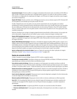 USO DO INDESIGN                                                                                                           132
Trabalho com documentos



Conversão de imagem Permite escolher se as imagens otimizadas do documento serão convertidas em GIF, JPEG ou
PNG. Escolha 'Automático' para deixar que o InDesign decida o formato a ser usado em cada ocorrência. Escolher
PNG desativa as configurações de compactação de imagem.; use PNG para ter imagens sem perdas ou para imagens
que incluem transparência.
Opções GIF (Paleta) Permite controlar como o InDesign processará as cores ao otimizar arquivos GIF. O formato GIF
usa uma paleta de cores limitada, que não pode exceder 256 cores.
Escolha 'Adaptável' para criar uma paleta com uma amostra representativa de cores do gráfico sem nenhum
pontilhamento (mistura de pequenos pontos coloridos para simular outras cores). Escolha 'Web' para criar uma paleta
de cores válidas para a Web que são um subconjunto das cores dos sistemas Windows e Mac OS. Escolha 'Sistema'
(Win) ou 'Sistema' (Mac) para criar uma paleta usando o sistema interno de paleta de cores. Essa opção pode causar
resultados inesperados.
Selecione 'Entrelaçar' para carregar as imagens progressivamente preenchendo as linhas ausentes. Se essa opção não
estiver selecionada, a imagem parecerá sem nitidez e, pouco a pouco, clareará até atingir a resolução total.
Opções JPEG (Qualidade de imagem) Determina a compensação entre a compactação (para tamanhos menores de
arquivo) e a qualidade de imagem para cada imagem JPEG criada. 'Baixa' produz os menores arquivos com a qualidade
de imagem mais baixa.
Opções JPEG (Método de formatação) Determina a velocidade de exibição de gráficos JPEG quando o arquivo com a
imagem é aberto na Web. Escolha 'Progressivo' para que as imagens JPEG sejam exibidas gradualmente e cada vez com
mais detalhes durante o download. (Os arquivos criados com esta opção são um pouco maiores e necessitam de mais
memória RAM para serem exibidos.) Escolha 'Linha de base' para fazer com que cada arquivo JPEG seja exibido apenas
depois do download completo; um espaço reservado aparece no local até que o arquivo seja exibido.
Ignorar configurações de conversão do objeto Ignora as 'Opções de exportação do objeto' aplicadas em imagens
individuais. Consulte “Aplicar Opções de exportação do objeto” na página 465.

Opções de conteúdo do EPUB
A seção 'Conteúdo' da caixa de diálogo 'Opções do EPUB' contém as seguintes opções.
'Formato para conteúdo de EPUB' Especifique se deseja usar o formato XHTML ou DTBook. O DTBook é um formato
especializado que se destina aos leitores finais com deficiência visual.
Usar estilo de sumário do InDesign Selecione esta opção se você deseja gerar um sumário com base no estilo de
sumário selecionado. No menu 'Estilo de sumário', especifique o estilo de sumário que deseja usar para criar o sumário
no eBook. Você pode escolher 'Layout' > 'Estilos de sumário' para criar um estilo de sumário especial para o seu eBook.
Quebrar documento no estilo de parágrafo É possível dividir o eBook em um estilo de parágrafo específico. Dividir os
resultados em vários arquivos HTML no pacote EPUB pode ser útil para quebrar arquivos extensos e aumentar o
desempenho para os leitores do EPUB.
Inserir nota de rodapé após o parágrafo Marque para inserir notas de rodapé após o parágrafo. Se estiver desmarcada,
as notas de rodapé serão convertidas em notas de fim.
Remover quebras de linha forçadas Marque para remover todos os retornos condicionais no eBook exportado.

Gerar CSS CSS (Cascading Style Sheets) são uma coleção de regras de formatação que controlam a aparência do
conteúdo em uma página da Web. Quando você usa CSS para formatar uma página, o conteúdo é separado da
apresentação.
• Incluir definições de estilo Ao exportar para EPUB, você pode criar uma lista de estilos CSS editável.
• 'Preservar substituições locais' Se esta opção for selecionada, a formatação local, como itálico ou negrito, será
incluída.



                                         Última atualização em 20/5/2011
 