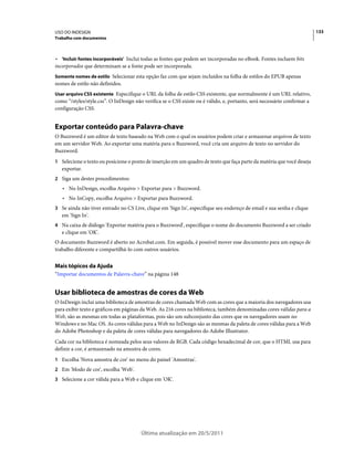 USO DO INDESIGN                                                                                                           133
Trabalho com documentos



• 'Incluir fontes incorporáveis' Inclui todas as fontes que podem ser incorporadas no eBook. Fontes incluem bits
incorporados que determinam se a fonte pode ser incorporada.
Somente nomes de estilo Selecionar esta opção faz com que sejam incluídos na folha de estilos do EPUB apenas
nomes de estilo não definidos.
Usar arquivo CSS existente Especifique o URL da folha de estilo CSS existente, que normalmente é um URL relativo,
como “/styles/style.css”. O InDesign não verifica se o CSS existe ou é válido, e, portanto, será necessário confirmar a
configuração CSS.


Exportar conteúdo para Palavra-chave
O Buzzword é um editor de texto baseado na Web com o qual os usuários podem criar e armazenar arquivos de texto
em um servidor Web. Ao exportar uma matéria para o Buzzword, você cria um arquivo de texto no servidor do
Buzzword.
1 Selecione o texto ou posicione o ponto de inserção em um quadro de texto que faça parte da matéria que você deseja
   exportar.
2 Siga um destes procedimentos:
   • No InDesign, escolha Arquivo > Exportar para > Buzzword.
   • No InCopy, escolha Arquivo > Exportar para Buzzword.
3 Se ainda não tiver entrado no CS Live, clique em 'Sign In', especifique seu endereço de email e sua senha e clique
   em 'Sign In'.
4 Na caixa de diálogo 'Exportar matéria para o Buzzword', especifique o nome do documento Buzzword a ser criado
   e clique em 'OK'.
O documento Buzzword é aberto no Acrobat.com. Em seguida, é possível mover esse documento para um espaço de
trabalho diferente e compartilhá-lo com outros usuários.


Mais tópicos da Ajuda
“Importar documentos de Palavra-chave” na página 148


Usar biblioteca de amostras de cores da Web
O InDesign inclui uma biblioteca de amostras de cores chamada Web com as cores que a maioria dos navegadores usa
para exibir texto e gráficos em páginas da Web. As 216 cores na biblioteca, também denominadas cores válidas para a
Web, são as mesmas em todas as plataformas, pois são um subconjunto das cores que os navegadores usam no
Windows e no Mac OS. As cores válidas para a Web no InDesign são as mesmas da paleta de cores válidas para a Web
do Adobe Photoshop e da paleta de cores válidas para navegadores do Adobe Illustrator.
Cada cor na biblioteca é nomeada pelos seus valores de RGB. Cada código hexadecimal de cor, que o HTML usa para
definir a cor, é armazenado na amostra de cores.
1 Escolha 'Nova amostra de cor' no menu do painel 'Amostras'.
2 Em 'Modo de cor', escolha 'Web'.
3 Selecione a cor válida para a Web e clique em 'OK'.




                                        Última atualização em 20/5/2011
 