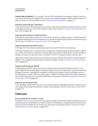 USO DO INDESIGN                                                                                                           8
O que há de novo



Converter URLs em hiperlinks Use o comando 'Converter URLs em hiperlinks' para pesquisar a seleção, a matéria ou
o documento atual em busca de strings de URL e converter essas strings em hiperlinks. Também é possível atribuir um
estilo de caractere aos URLs localizados. Consulte “Converter URLs em hiperlinks” na página 577.

Exportação aprimorada para o Flash Player
A exportação de arquivos SWF agora pode incluir animação, vídeo, áudio e sobreposições remotas. Além disso, várias
novas opções permitem que você controle a saída dos arquivos SWF. Consulte “Crie arquivos SWF (Flash) interativos
para a Web” na página 560.

Exportação aprimorada para o Flash Professional
O InDesign CS5 exporta para o formato FLA, em vez do formato XFL, para edição do arquivo no Flash Professional.
As opções de exportação para FLA são compatíveis com conteúdo de mídia avançada e oferecem mais alternativas para
lidar com texto. Consulte “Criar arquivos FLA para a Web” na página 563.

Exportação aprimorada para PDF interativo
O InDesign CS5 inclui comandos separados para exportar arquivos PDF interativos e de impressão.
O InDesign CS5 exporta todo o conteúdo de mídia avançada para a camada de anotação de mídia avançada ao exportar
para o formato PDF interativo, resultando em uma reprodução mais confiável no Adobe Reader. Para obter os melhores
resultados, os arquivos de vídeo devem estar no formato FLV ou F4V e os arquivos de áudio, no formato MP3.
Algumas novas opções estão disponíveis na ocasião de exportar para o formato PDF interativo, incluindo opções de
exibição inicial, configurações de apresentação e transições de página. Consulte “Criar documentos interativos para
PDF” na página 567.

Exportação aprimorada para XHTML
A exportação para XHTML é uma forma de extrair conteúdo de um documento do InDesign e fornecê-lo a um
desenvolvedor da Web, que pode adaptá-lo usando um aplicativo Web como o Dreamweaver. Os aprimoramentos do
InDesign CS5 incluem a capacidade de corresponder os atributos de formatação de texto do InDesign, preservar a
formatação local e controlar a ordem do conteúdo. Agora, as tabelas do InDesign recebem IDs exclusivos, permitindo
que elas sejam referenciadas como conjuntos de dados Spry no Dreamweaver. Consulte “Exportação do conteúdo para
o Dreamweaver (CS5)” na página 121.

Exportação aprimorada para JPEG
A caixa de diálogo 'Exportar JPEG' inclui várias novas opções, incluindo a capacidade de especificar o espaço de cores,
usar configurações de sangria de documento e simular a superimposição. Consulte “Exportar para o formato JPEG”
na página 119.


Colaboração

Recursos integrados de comentário e revisão
O CS Review é um serviço on-line que fornece uma maneira simples de compartilhar designs na Web para que outros
usuários possam dar seus feedbacks. Use o painel 'CS Review' no InDesign para carregar instantâneos do documento
atual em uma área de trabalho do site Acrobat.com, onde outros usuários podem adicionar comentários. Consulte
“Revisão de documentos do InDesign” na página 108.




                                        Última atualização em 20/5/2011
 