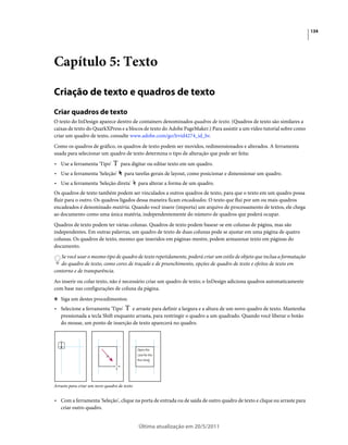 134




Capítulo 5: Texto

Criação de texto e quadros de texto
Criar quadros de texto
O texto do InDesign aparece dentro de containers denominados quadros de texto. (Quadros de texto são similares a
caixas de texto do QuarkXPress e a blocos de texto do Adobe PageMaker.) Para assistir a um vídeo tutorial sobre como
criar um quadro de texto, consulte www.adobe.com/go/lrvid4274_id_br.
Como os quadros de gráfico, os quadros de texto podem ser movidos, redimensionados e alterados. A ferramenta
usada para selecionar um quadro de texto determina o tipo de alteração que pode ser feita:
• Use a ferramenta 'Tipo'          para digitar ou editar texto em um quadro.
• Use a ferramenta 'Seleção'         para tarefas gerais de layout, como posicionar e dimensionar um quadro.
• Use a ferramenta 'Seleção direta'          para alterar a forma de um quadro.
Os quadros de texto também podem ser vinculados a outros quadros de texto, para que o texto em um quadro possa
fluir para o outro. Os quadros ligados dessa maneira ficam encadeados. O texto que flui por um ou mais quadros
encadeados é denominado matéria. Quando você insere (importa) um arquivo de processamento de textos, ele chega
ao documento como uma única matéria, independentemente do número de quadros que poderá ocupar.
Quadros de texto podem ter várias colunas. Quadros de texto podem basear-se em colunas de página, mas são
independentes. Em outras palavras, um quadro de texto de duas colunas pode se ajustar em uma página de quatro
colunas. Os quadros de texto, mesmo que inseridos em páginas-mestre, podem armazenar texto em páginas do
documento.
   Se você usar o mesmo tipo de quadro de texto repetidamente, poderá criar um estilo de objeto que inclua a formatação
   do quadro de texto, como cores de traçado e de preenchimento, opções de quadro de texto e efeitos de texto em
contorno e de transparência.
Ao inserir ou colar texto, não é necessário criar um quadro de texto; o InDesign adiciona quadros automaticamente
com base nas configurações de coluna da página.
❖ Siga um destes procedimentos:

• Selecione a ferramenta 'Tipo'    e arraste para definir a largura e a altura de um novo quadro de texto. Mantenha
  pressionada a tecla Shift enquanto arrasta, para restringir o quadro a um quadrado. Quando você liberar o botão
  do mouse, um ponto de inserção de texto aparecerá no quadro.




Arrasto para criar um novo quadro de texto


• Com a ferramenta 'Seleção', clique na porta de entrada ou de saída de outro quadro de texto e clique ou arraste para
  criar outro quadro.


                                             Última atualização em 20/5/2011
 