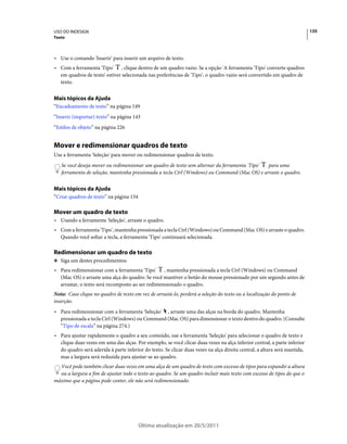USO DO INDESIGN                                                                                                            135
Texto



• Use o comando 'Inserir' para inserir um arquivo de texto.
• Com a ferramenta 'Tipo' , clique dentro de um quadro vazio. Se a opção 'A ferramenta 'Tipo' converte quadros
  em quadros de texto' estiver selecionada nas preferências de 'Tipo', o quadro vazio será convertido em quadro de
  texto.


Mais tópicos da Ajuda
“Encadeamento de texto” na página 149
“Inserir (importar) texto” na página 143
“Estilos de objeto” na página 226


Mover e redimensionar quadros de texto
Use a ferramenta 'Seleção' para mover ou redimensionar quadros de texto.
   Se você deseja mover ou redimensionar um quadro de texto sem alternar da ferramenta 'Tipo' para uma
   ferramenta de seleção, mantenha pressionada a tecla Ctrl (Windows) ou Command (Mac OS) e arraste o quadro.


Mais tópicos da Ajuda
“Criar quadros de texto” na página 134

Mover um quadro de texto
• Usando a ferramenta 'Seleção', arraste o quadro.
• Com a ferramenta 'Tipo', mantenha pressionada a tecla Ctrl (Windows) ou Command (Mac OS) e arraste o quadro.
  Quando você soltar a tecla, a ferramenta 'Tipo' continuará selecionada.

Redimensionar um quadro de texto
❖ Siga um destes procedimentos:

• Para redimensionar com a ferramenta 'Tipo' , mantenha pressionada a tecla Ctrl (Windows) ou Command
  (Mac OS) e arraste uma alça do quadro. Se você mantiver o botão do mouse pressionado por um segundo antes de
  arrastar, o texto será recomposto ao ser redimensionado o quadro.
Nota: Caso clique no quadro de texto em vez de arrastá-lo, perderá a seleção do texto ou a localização do ponto de
inserção.
• Para redimensionar com a ferramenta 'Seleção' , arraste uma das alças na borda do quadro. Mantenha
  pressionada a tecla Ctrl (Windows) ou Command (Mac OS) para dimensionar o texto dentro do quadro. (Consulte
  “Tipo de escala” na página 274.)
• Para ajustar rapidamente o quadro a seu conteúdo, use a ferramenta 'Seleção' para selecionar o quadro de texto e
  clique duas vezes em uma das alças. Por exemplo, se você clicar duas vezes na alça inferior central, a parte inferior
  do quadro será aderida à parte inferior do texto. Se clicar duas vezes na alça direita central, a altura será mantida,
  mas a largura será reduzida para ajustar-se ao quadro.
  Você pode também clicar duas vezes em uma alça de um quadro de texto com excesso de tipos para expandir a altura
  ou a largura a fim de ajustar todo o texto ao quadro. Se um quadro incluir mais texto com excesso de tipos do que o
máximo que a página pode conter, ele não será redimensionado.




                                         Última atualização em 20/5/2011
 