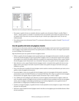 USO DO INDESIGN                                                                                                                 136
Texto




Clique duas vezes em uma alça para redimensionar o quadro de texto.


• Para ajustar o quadro de texto ao conteúdo, selecione o quadro com a ferramenta 'Seleção' e escolha 'Objeto' >
  'Ajuste' > 'Ajustar quadro ao conteúdo'. O conteúdo do texto será ajustado à parte inferior do quadro de texto. Se
  um quadro incluir mais texto com excesso de tipos do que o máximo que a página pode conter, ele não será
  redimensionado.
• Para redimensionar com a ferramenta 'Escala'              , arraste para redimensionar o quadro. (Consulte “Tipo de escala”
  na página 274.)


Uso de quadros de texto em páginas-mestre
Ao iniciar um novo documento, selecione a opção 'Quadro de texto da página-mestre' para inserir um quadro de texto
vazio na página-mestre padrão do documento. Esse quadro possui os atributos de coluna e de margem especificados
na caixa de diálogo 'Novo documento'.
Siga estas diretrizes para usar quadros de texto em páginas-mestre:
• Defina os quadros de texto da página-mestre quando quiser que cada página do documento contenha um quadro
  de texto do tamanho da página no qual você possa fluir ou digitar o texto. Se o documento requerer mais variações,
  como páginas com números de quadros diferentes ou quadros de comprimentos distintos, deixe a opção 'Quadro
  de texto da página-mestre' desmarcada e use a ferramenta 'Tipo' para criar quadros de texto em páginas-mestre.
• Quer selecione ou não a opção 'Quadro de texto da página-mestre', você pode incluir quadros de texto em uma
  página-mestre como espaços reservados. É possível encadear esses quadros de espaços reservados vazios, para
  estabelecer um fluxo.
• Faça o texto fluir para os quadros de texto da página-mestre usando os mesmos procedimentos que usaria com os
  quadros criados em páginas do documento.
• Se precisar digitar o texto em um quadro de texto de página-mestre em uma página de documento, mantenha
  pressionadas as teclas Ctrl+Shift (Windows) ou Command+Shift (Mac OS) e clique no quadro de texto da página
  do documento. Em seguida, clique no quadro usando a ferramenta 'Tipo' e comece a digitar.
• Use o 'Refluxo de texto inteligente' para adicionar ou remover páginas automaticamente ao digitar e editar um
  texto. Por padrão, quando você digita um texto no fim de um quadro de texto encadeado com base em uma página-
  mestre, uma nova página é adicionada, permitindo que você continue digitando no novo quadro de texto. É
  possível editar as configurações do 'Refluxo de texto inteligente'.
• Se alterar as margens da página, os quadros de texto só serão ajustados às novas margens se a opção 'Ativar ajuste
  de layout' for selecionada.
• Selecionar a opção 'Quadro de texto da página-mestre' não afeta as novas páginas que são incluídas durante o fluxo
  de texto automático.




                                             Última atualização em 20/5/2011
 