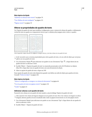 USO DO INDESIGN                                                                                                                   137
Texto




Mais tópicos da Ajuda
“Substituir ou destacar itens-mestre” na página 76
“Usar 'Refluxo de texto inteligente'” na página 153
“Páginas-mestre” na página 70


Alterar as propriedades do quadro de texto
Use 'Opções do quadro de texto' para modificar configurações como o número de colunas do quadro, o alinhamento
vertical do texto no quadro ou o espaçamento interno, que é a distância das margens entre o texto e o quadro.




Antes (esquerda) e depois (direita) de configurar a margem interna e criar duas colunas em um quadro de texto


    Se for necessário usar as mesmas propriedades para vários quadros de texto, crie um estilo de objeto que você possa
    aplicar aos seus quadros de texto.
1 Use a ferramenta 'Seleção'    para selecionar um quadro ou use a ferramenta 'Tipo'                      e clique dentro de um
   quadro de texto ou selecione o texto.
2 Escolha 'Objeto' > 'Opções do quadro de texto' ou mantenha pressionada a tecla Alt (Windows) ou Option
   (Mac OS) e clique duas vezes no quadro de texto com uma ferramenta de seleção.
3 Altere as opções do quadro de texto e clique em 'OK'.
Essas opções de quadro de texto estão disponíveis quando você define um estilo de objeto para quadros de texto.
Consulte “Estilos de objeto” na página 226.


Mais tópicos da Ajuda
“Alterar a configuração, as margens e as colunas do documento” na página 46
“Uso de quadros de texto em páginas-mestre” na página 136
“Grades” na página 52

Adicionar colunas a um quadro de texto
É possível criar colunas em um quadro de texto usando a caixa de diálogo 'Opções do quadro de texto'.
    Não é possível criar colunas de larguras desiguais em um quadro de texto. Para criar colunas com largura ou altura
    desigual, adicione quadros de texto encadeados lado a lado na página de documento ou em uma página-mestre.
1 Use a ferramenta 'Seleção' para selecionar um quadro ou use a ferramenta 'Tipo' e clique dentro de um quadro de
   texto ou selecione o texto.
2 Escolha 'Objeto' > 'Opções do quadro de texto'.




                                              Última atualização em 20/5/2011
 