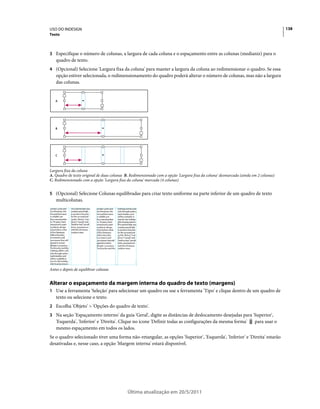 USO DO INDESIGN                                                                                                                      138
Texto



3 Especifique o número de colunas, a largura de cada coluna e o espaçamento entre as colunas (medianiz) para o
   quadro de texto.
4 (Opcional) Selecione 'Largura fixa da coluna' para manter a largura da coluna ao redimensionar o quadro. Se essa
   opção estiver selecionada, o redimensionamento do quadro poderá alterar o número de colunas, mas não a largura
   das colunas.


   A




   B




   C



Largura fixa da coluna
A. Quadro de texto original de duas colunas B. Redimensionado com a opção 'Largura fixa da coluna' desmarcada (ainda em 2 colunas)
C. Redimensionado com a opção 'Largura fixa da coluna' marcada (4 colunas)


5 (Opcional) Selecione Colunas equilibradas para criar texto uniforme na parte inferior de um quadro de texto
   multicolunas.




Antes e depois de equilibrar colunas


Alterar o espaçamento da margem interna do quadro de texto (margens)
1 Use a ferramenta 'Seleção' para selecionar um quadro ou use a ferramenta 'Tipo' e clique dentro de um quadro de
   texto ou selecione o texto.
2 Escolha 'Objeto' > 'Opções do quadro de texto'.
3 Na seção 'Espaçamento interno' da guia 'Geral', digite as distâncias de deslocamento desejadas para 'Superior',
   'Esquerda', 'Inferior' e 'Direita'. Clique no ícone 'Definir todas as configurações da mesma forma'                para usar o
   mesmo espaçamento em todos os lados.
Se o quadro selecionado tiver uma forma não-retangular, as opções 'Superior', 'Esquerda', 'Inferior' e 'Direita' estarão
desativadas e, nesse caso, a opção 'Margem interna' estará disponível.




                                             Última atualização em 20/5/2011
 