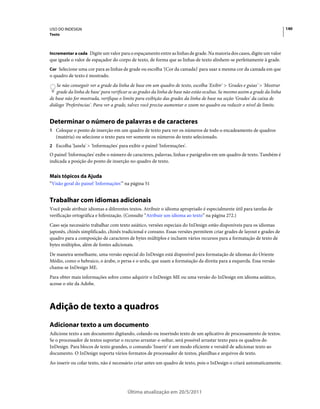 USO DO INDESIGN                                                                                                               140
Texto



Incrementar a cada Digite um valor para o espaçamento entre as linhas de grade. Na maioria dos casos, digite um valor
que iguale o valor de espaçador do corpo de texto, de forma que as linhas de texto alinhem-se perfeitamente à grade.
Cor Selecione uma cor para as linhas de grade ou escolha '(Cor da camada)' para usar a mesma cor da camada em que
o quadro de texto é mostrado.
    Se não conseguir ver a grade da linha de base em um quadro de texto, escolha 'Exibir' > 'Grades e guias' > 'Mostrar
    grade da linha de base' para verificar se as grades da linha de base não estão ocultas. Se mesmo assim a grade da linha
de base não for mostrada, verifique o limite para exibição das grades da linha de base na seção 'Grades' da caixa de
diálogo 'Preferências'. Para ver a grade, talvez você precise aumentar o zoom no quadro ou reduzir o nível de limite.


Determinar o número de palavras e de caracteres
1 Coloque o ponto de inserção em um quadro de texto para ver os números de todo o encadeamento de quadros
   (matéria) ou selecione o texto para ver somente os números do texto selecionado.
2 Escolha 'Janela' > 'Informações' para exibir o painel 'Informações'.
O painel 'Informações' exibe o número de caracteres, palavras, linhas e parágrafos em um quadro de texto. Também é
indicada a posição do ponto de inserção no quadro de texto.


Mais tópicos da Ajuda
“Visão geral do painel 'Informações'” na página 51


Trabalhar com idiomas adicionais
Você pode atribuir idiomas a diferentes textos. Atribuir o idioma apropriado é especialmente útil para tarefas de
verificação ortográfica e hifenização. (Consulte “Atribuir um idioma ao texto” na página 272.)
Caso seja necessário trabalhar com texto asiático, versões especiais do InDesign estão disponíveis para os idiomas
japonês, chinês simplificado, chinês tradicional e coreano. Essas versões permitem criar grades de layout e grades de
quadro para a composição de caracteres de bytes múltiplos e incluem vários recursos para a formatação de texto de
bytes múltiplos, além de fontes adicionais.
De maneira semelhante, uma versão especial do InDesign está disponível para formatação de idiomas do Oriente
Médio, como o hebraico, o árabe, o persa e o urdu, que usam a formatação da direita para a esquerda. Essa versão
chama-se InDesign ME.
Para obter mais informações sobre como adquirir o InDesign ME ou uma versão do InDesign em idioma asiático,
acesse o site da Adobe.



Adição de texto a quadros
Adicionar texto a um documento
Adicione texto a um documento digitando, colando ou inserindo texto de um aplicativo de processamento de textos.
Se o processador de textos suportar o recurso arrastar-e-soltar, será possível arrastar texto para os quadros do
InDesign. Para blocos de texto grandes, o comando 'Inserir' é um modo eficiente e versátil de adicionar texto ao
documento. O InDesign suporta vários formatos de processador de textos, planilhas e arquivos de texto.
Ao inserir ou colar texto, não é necessário criar antes um quadro de texto, pois o InDesign o criará automaticamente.




                                         Última atualização em 20/5/2011
 