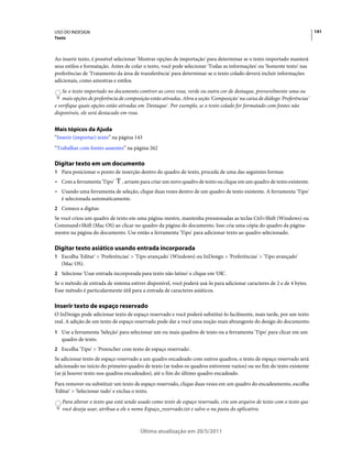 USO DO INDESIGN                                                                                                             141
Texto



Ao inserir texto, é possível selecionar 'Mostrar opções de importação' para determinar se o texto importado manterá
seus estilos e formatação. Antes de colar o texto, você pode selecionar 'Todas as informações' ou 'Somente texto' nas
preferências de 'Tratamento da área de transferência' para determinar se o texto colado deverá incluir informações
adicionais, como amostras e estilos.
    Se o texto importado no documento contiver as cores rosa, verde ou outra cor de destaque, provavelmente uma ou
    mais opções de preferência de composição estão ativadas. Abra a seção 'Composição' na caixa de diálogo 'Preferências'
e verifique quais opções estão ativadas em 'Destaque'. Por exemplo, se o texto colado for formatado com fontes não
disponíveis, ele será destacado em rosa.


Mais tópicos da Ajuda
“Inserir (importar) texto” na página 143
“Trabalhar com fontes ausentes” na página 262

Digitar texto em um documento
1 Para posicionar o ponto de inserção dentro do quadro de texto, proceda de uma das seguintes formas:
• Com a ferramenta 'Tipo'       , arraste para criar um novo quadro de texto ou clique em um quadro de texto existente.
• Usando uma ferramenta de seleção, clique duas vezes dentro de um quadro de texto existente. A ferramenta 'Tipo'
  é selecionada automaticamente.
2 Comece a digitar.
Se você criou um quadro de texto em uma página-mestre, mantenha pressionadas as teclas Ctrl+Shift (Windows) ou
Command+Shift (Mac OS) ao clicar no quadro da página do documento. Isso cria uma cópia do quadro da página-
mestre na página do documento. Use então a ferramenta 'Tipo' para adicionar texto ao quadro selecionado.

Digitar texto asiático usando entrada incorporada
1 Escolha 'Editar' > 'Preferências' > 'Tipo avançado' (Windows) ou InDesign > 'Preferências' > 'Tipo avançado'
   (Mac OS).
2 Selecione 'Usar entrada incorporada para texto não latino' e clique em 'OK'.
Se o método de entrada de sistema estiver disponível, você poderá usá-lo para adicionar caracteres de 2 e de 4 bytes.
Esse método é particularmente útil para a entrada de caracteres asiáticos.

Inserir texto de espaço reservado
O InDesign pode adicionar texto de espaço reservado e você poderá substituí-lo facilmente, mais tarde, por um texto
real. A adição de um texto de espaço reservado pode dar a você uma noção mais abrangente do design do documento.
1 Use a ferramenta 'Seleção' para selecionar um ou mais quadros de texto ou a ferramenta 'Tipo' para clicar em um
   quadro de texto.
2 Escolha 'Tipo' > 'Preencher com texto de espaço reservado'.
Se adicionar texto de espaço reservado a um quadro encadeado com outros quadros, o texto de espaço reservado será
adicionado no início do primeiro quadro de texto (se todos os quadros estiverem vazios) ou no fim do texto existente
(se já houver texto nos quadros encadeados), até o fim do último quadro encadeado.
Para remover ou substituir um texto de espaço reservado, clique duas vezes em um quadro do encadeamento, escolha
'Editar' > 'Selecionar tudo' e exclua o texto.
   Para alterar o texto que está sendo usado como texto de espaço reservado, crie um arquivo de texto com o texto que
   você deseja usar, atribua a ele o nome Espaço_reservado.txt e salve-o na pasta do aplicativo.



                                        Última atualização em 20/5/2011
 