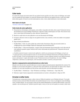 USO DO INDESIGN                                                                                                                142
Texto




Colar texto
Se o ponto de inserção não estiver dentro de um quadro de texto quando você colar o texto no InDesign, será criado
um novo quadro de texto simples. Se o ponto de inserção estiver dentro de um quadro de texto, o texto será colado
dentro desse quadro. Se houver um texto selecionado ao colar, o texto colado substituirá o texto selecionado.


Mais tópicos da Ajuda
“Arrastar e soltar texto” na página 142

Colar texto de outro aplicativo
1 Para preservar a formatação e informações, como estilos e marcadores de índice, abra a seção 'Tratamento da área
   de transferência' da caixa de diálogo 'Preferências' e selecione 'Todas as informações' em 'Colar'. Para remover esses
   itens e outros tipos de formatação ao colar, selecione 'Somente texto'.
2 Recorte ou copie texto em outro aplicativo ou em um documento do InDesign.
3 Se desejar, selecione o texto ou clique em um quadro de texto. Caso contrário, o texto será colado no seu próprio
   quadro novo.
4 Siga um destes procedimentos:
• Escolha Editar > Colar. Se o texto colado não contiver toda a formatação, talvez seja necessário alterar as
  configurações da caixa de diálogo 'Opções de importação' para documentos RTF.
• Escolha 'Editar' > 'Colar sem formatação'. A opção 'Colar sem formatação' ficará esmaecida se você colar texto de
  outro aplicativo quando a opção 'Somente texto' estiver selecionada nas preferências de 'Tratamento da área de
  transferência'.
    Também é possível arrastar o texto de outro aplicativo e soltá-lo em um documento do InDesign, ou inserir um
    arquivo de texto ou de processador de textos em um documento do InDesign diretamente do Windows Explorer ou
do Mac OS Finder. O texto será adicionado em um novo quadro. Arrastar enquanto mantém a tecla Shift pressionada
remove a formatação. A opção selecionada na seção 'Tratamento da área de transferência', da caixa de diálogo
'Preferências', determina se as informações, como marcadores de índice e amostras, serão preservadas.

Ajustar o espaçamento automaticamente ao colar texto
Quando você cola um texto, é possível adicionar ou remover espaços automaticamente, dependendo do contexto. Por
exemplo, se você recortar uma palavra e a colar entre duas outras palavras, será adicionado um espaço antes e depois
da palavra. Se você colar essa palavra no fim da frase, antes do ponto, não será adicionado um espaço.
1 Escolha 'Editar' > 'Preferências' > 'Tipo' (Windows) ou InDesign > 'Preferências' > 'Tipo' (Mac OS).
2 Selecione a opção 'Ajustar espaçamento automaticamente ao recortar e colar palavras' e clique em 'OK'.


Arrastar e soltar texto
Você pode usar o mouse para arrastar e soltar o texto no 'Editor de matérias' ou em 'Exibição de layout'. Você pode
inclusive arrastar o texto do 'Editor de matérias' até a janela de layout (ou vice-versa), ou até algumas caixas de diálogo,
como 'Localizar/Alterar'. Se você arrastar o texto de uma matéria bloqueada ou na qual foi dada entrada, o texto será
copiado, e não movido para ela. Também é possível copiar o texto ou criar um novo quadro ao arrastar e soltar texto.




                                          Última atualização em 20/5/2011
 