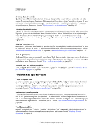 USO DO INDESIGN                                                                                                              9
O que há de novo



Monitorar alterações de texto
Quando o recurso 'Monitorar alterações' está ativado, as alterações feitas em um texto são monitoradas para cada
usuário. É possível exibir essas alterações no 'Editor de matérias' (mas não na exibição 'Layout'). As alterações de texto
com suporte incluem exclusão, movimentação e inserção de texto. Use o painel 'Monitorar alterações' para aceitar e
rejeitar alterações no documento. Consulte “Monitoramento e revisão de alterações” na página 203.

Fontes instaladas do documento
As fontes em uma pasta 'Fontes do documento' que estiverem no mesmo local que um documento do InDesign ficarão
disponíveis quando esse documento for aberto. As fontes instaladas por um documento não ficam disponíveis para
outros documentos. O comando 'Pacote' pode gerar uma pasta 'Fontes do documento' quando você deseja
compartilhar seu documento ou movê-lo para um computador diferente. Consulte “Fontes instaladas do documento”
na página 263.

Integração com o Buzzword
O Buzzword é um editor de texto baseado na Web com o qual os usuários podem criar e armazenar arquivos de texto
em um servidor Web. No InDesign CS5, é possível importar e exportar texto de documentos do Buzzword. Consulte
“Importar documentos de Palavra-chave” na página 148 e “Exportar conteúdo para Palavra-chave” na página 133.

Modo de apresentação
O InDesign CS5 tem um novo modo de tela que se chama 'Modo de apresentação'. Nesse modo, o menu do aplicativo
e todos os painéis ficam ocultos. Pressionamentos de teclas e cliques permitem que você avance ou retorne uma página
espelhada por vez no documento. Consulte “Usar o modo de apresentação” na página 570.

Rótulos de cores para miniaturas de página
Agora, você pode atribuir rótulos de cor às miniaturas de página no painel 'Páginas'. Consulte “Criar rótulos de cor
para miniaturas de página” na página 63.


Funcionalidade e produtividade

Tarefas em segundo plano
Ao salvar documentos grandes ou exportá-los para arquivos PDF ou IDML, você pode continuar a trabalhar no seu
documento. Você também pode enfileirar várias exportações de PDF em segundo plano. Use o painel 'Tarefas em
segundo plano' ('Janela' > 'Utilitários' > 'Tarefas em segundo plano') para exibir o progresso dos processos de
exportação. Consulte “Painel 'Tarefas em segundo plano'” na página 542.

Atalho dinâmico para ferramentas
É possível alternar temporariamente da ferramenta atual para qualquer outra ferramenta mantendo pressionada a
tecla de letra apropriada. Enquanto você pressionar a tecla, a ferramenta atual mudará para a nova ferramenta e, ao
soltá-la, você retornará para a ferramenta anterior. Por exemplo, pressione a tecla U para usar a ferramenta 'Espaço' e
depois solte essa tecla para retornar à ferramenta 'Seleção'. Consulte “Selecionar ferramentas temporariamente” na
página 29.

Painel 'Ferramenta Dicas'
O painel 'Ferramenta Dicas' ('Janela' > 'Utilitários' > 'Ferramenta Dicas') lista todos os comportamentos ocultos de
teclas modificadoras disponíveis para a ferramenta atualmente selecionada. Consulte “Visualizar dicas de
ferramentas” na página 29.




                                         Última atualização em 20/5/2011
 
