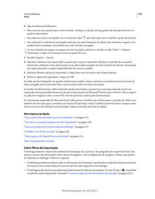 USO DO INDESIGN                                                                                                          144
Texto



2 Siga um destes procedimentos:
• Para criar um novo quadro para o texto inserido, certifique-se de que não haja pontos de inserção nem texto ou
  quadros selecionados.
• Para adicionar texto a um quadro, use a ferramenta 'Tipo'      para selecionar texto ou definir o ponto de inserção.
• Para substituir o conteúdo de um quadro existente, use uma ferramenta de seleção para selecionar o quadro. Se o
  quadro estiver encadeado, será exibido um cursor de texto carregado.
   Se você substituir por engano um arquivo de texto ou gráfico usando esse método, escolha 'Editar' > 'Desfazer
   substituição' e clique ou arraste para criar um quadro de texto.
3 Escolha 'Arquivo' > 'Inserir'.
4 Selecione 'Substituir item selecionado' se quiser que o arquivo importado substitua o conteúdo de um quadro
   selecionado, substitua o texto selecionado ou seja adicionado ao quadro de texto no ponto de inserção. Desmarque
   essa opção para fazer o arquivo importado fluir em um novo quadro.
5 Selecione 'Mostrar opções de importação' e clique duas vezes no arquivo que deseja importar.
6 Defina as opções de importação e clique em 'OK'.
Se ainda não tiver designado um quadro existente para receber o texto, o ponteiro se transformará em um ícone de
texto carregado, pronto para fazer fluir o texto no local onde você clicar ou arrastar.
Se receber um alerta de que o filtro solicitado não foi encontrado, é possível que você esteja tentando inserir um
arquivo de outro processador de texto ou de uma versão anterior do Microsoft® Word, como o Word 6. Abra o arquivo
no aplicativo original e salve-o como RTF a fim de preservar a maior parte da formatação.
Se o documento importado do Microsoft Excel exibir pontos vermelhos nas células, ajuste o tamanho da célula ou os
atributos do texto para que o conteúdo com excesso de tipos fique visível. Também é possível inserir o arquivo como
texto com marcas de tabulação não formatado e depois converter esse texto em tabela.


Mais tópicos da Ajuda
“Fazer o texto fluir de modo manual ou automático” na página 152
“Vincular ou incorporar arquivos de texto importados” na página 149
“Converter estilos do Word em estilos do InDesign” na página 213
“Trabalhar com fontes ausentes” na página 262
“Abrir arquivos do QuarkXPress no InDesign” na página 114
Vídeo Importação de conteúdo

Sobre filtros de importação
O InDesign importa a maioria dos atributos de formatação de caracteres e de parágrafos dos arquivos de texto, mas
ignora a maioria das informações sobre o layout de páginas, como configurações de margens e colunas (que podem
ser definidas no InDesign). Observe o seguinte:
• O InDesign geralmente importa todas as informações de formatação especificadas no aplicativo de processamento
  de textos, exceto as informações de recursos que não estão disponíveis no InDesign.
• O InDesign pode adicionar os estilos importados à lista de estilos do documento. O ícone de disco   é mostrado
  ao lado dos estilos importados. (Consulte “Converter estilos do Word em estilos do InDesign” na página 213.)




                                       Última atualização em 20/5/2011
 