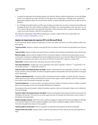 USO DO INDESIGN                                                                                                             145
Texto



• As opções de importação são mostradas quando você seleciona 'Mostrar opções de importação' na caixa de diálogo
  'Inserir' ou ao importar um arquivo do Excel. Se essa opção estiver desmarcada, o InDesign usará as opções de
  importação usadas por último em um documento similar. As opções definidas permanecerão em vigor até serem
  alteradas.
• Se o InDesign não puder localizar um filtro que reconheça um arquivo por seu tipo ou extensão, será exibida uma
  mensagem de alerta. Para obter melhores resultados no Windows, use a extensão padrão (como .doc, docx, .txt, .rtf,
  .xls ou .xlsx) do tipo de arquivo que está sendo importado. Talvez você precise abrir o arquivo no aplicativo original
  e salvá-lo em outro formato, como RTF ou Somente texto.
Para obter mais informações sobre filtros de importação, consulte o arquivo PDF Leia-me sobre filtros em
www.adobe.com/go/lr_indesignfilters_cs5_br.

Opções de importação de arquivos RTF e do Microsoft Word
Se você selecionar 'Mostrar opções de importação' ao inserir um arquivo do Word ou um RTF, poderá escolher entre
estas opções:
'Texto do sumário' Importa o sumário como parte do texto na matéria. Essas entradas são importadas como somente
texto.
'Texto do índice' Importa o índice como parte do texto na matéria. Essas entradas são importadas como somente texto.

Notas de rodapé Importa notas de rodapé do Word. As notas de rodapé e as referências são preservadas, mas são
renumeradas com base nas configurações de nota de rodapé do documento. Se as notas de rodapé do Word não forem
importadas corretamente, tente salvar o documento do Word em formato RTF e importar o arquivo RTF.
'Notas de fim' Importa notas de fim como parte do texto no fim da matéria.

'Usar aspas tipográficas' Assegura que o texto importado inclua aspas à esquerda e à direita (“ ”) e apóstrofos (’) em
vez de aspas normais (" ") e apóstrofos normais (').
'Remover estilos e formatação de texto e de tabela' Remove a formatação do texto importado, como face, cor e estilo
do tipo, inclusive o texto em tabelas. Os estilos de parágrafo e gráficos incorporados não serão importados se esta opção
estiver selecionada.
'Preservar substituições locais' Ao remover estilos e formatação de textos e tabelas, você pode selecionar 'Preservar
substituições locais' para manter a formatação de caractere (como negrito e itálico) aplicada a parte de um parágrafo.
Para remover toda a formatação, desmarque essa opção.
'Converter tabelas em' Ao remover estilos e formatação de textos e tabelas, você pode converter as tabelas em tabelas
básicas não formatadas ou texto não formatado delimitado por tabulações.
Para importar texto não formatado e tabelas formatadas, importe o texto sem formatação e depois cole as tabelas do
Word no InDesign.
'Preservar estilos e formatação de texto e de tabela' Preserva a formatação do documento do Word no documento do
InDesign ou do InCopy. Você pode usar as outras opções da seção 'Formatação' para determinar como os estilos e a
formatação serão preservados.
Quebras de página manuais Determina como as quebras de página no arquivo do Word são formatadas no InDesign
ou no InCopy. Selecione 'Preservar quebras de página', para manter as quebras de página usadas no Word, ou
'Converter em quebras de coluna' ou 'Sem quebras'.
'Importar gráficos incorporados' Preserva os gráficos incorporados do documento do Word no InDesign.

'Importar estilos não usados' Importa todos os estilos do documento do Word, mesmo que não sejam aplicados ao
texto.




                                        Última atualização em 20/5/2011
 
